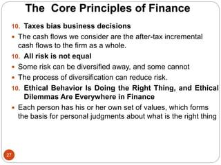 27
10. Taxes bias business decisions
 The cash flows we consider are the after-tax incremental
cash flows to the firm as a whole.
10. All risk is not equal
 Some risk can be diversified away, and some cannot
 The process of diversification can reduce risk.
10. Ethical Behavior Is Doing the Right Thing, and Ethical
Dilemmas Are Everywhere in Finance
 Each person has his or her own set of values, which forms
the basis for personal judgments about what is the right thing
The Core Principles of Finance
 