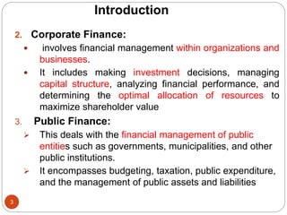 2. Corporate Finance:
 involves financial management within organizations and
businesses.
 It includes making investment decisions, managing
capital structure, analyzing financial performance, and
determining the optimal allocation of resources to
maximize shareholder value
3. Public Finance:
 This deals with the financial management of public
entities such as governments, municipalities, and other
public institutions.
 It encompasses budgeting, taxation, public expenditure,
and the management of public assets and liabilities
3
Introduction
 