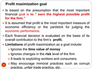 Profit maximization goal
 Is based on the presumption that the most important
financial goal is to “ earn the highest possible profit
for the firm.”
 It is assumed that profit is the most important measure of
economic efficiency or the yardstick for judging the
economic performance.
 Each financial decision is evaluated on the basis of its
overall contribution to the firm’s profit.
 Limitations of profit maximization as a goal include:
o Ignores the time value of money
o Ignores changes in the risk level of the firm
o It leads to exploiting workers and consumers.
o May encourage immoral practices such as corrupt
practice, unfair trade practice, etc.
8
 