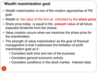 Wealth maximization goal
 Wealth maximization is one of the modern approaches of FM
goal.
 Wealth is the value of the firm as indicated by the share price
 Share price today is equal to the present value of all future
expected dividends from the shares.
 Value creation occurs when we maximize the share price for
the shareholders
 The strength of value maximization as the goal of financial
management is that it addresses the limitation of profit
maximization goal as it :
 Considers both time and risk of the business
 Considers general economic activity
 Considers conditions in the stock market, Interest rates
9
 