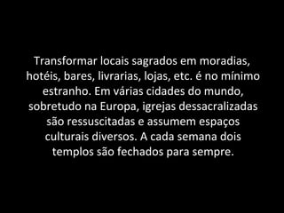 Transformar locais sagrados em moradias,
hotéis, bares, livrarias, lojas, etc. é no mínimo
estranho. Em várias cidades do mundo,
sobretudo na Europa, igrejas dessacralizadas
são ressuscitadas e assumem espaços
culturais diversos. A cada semana dois
templos são fechados para sempre.
 