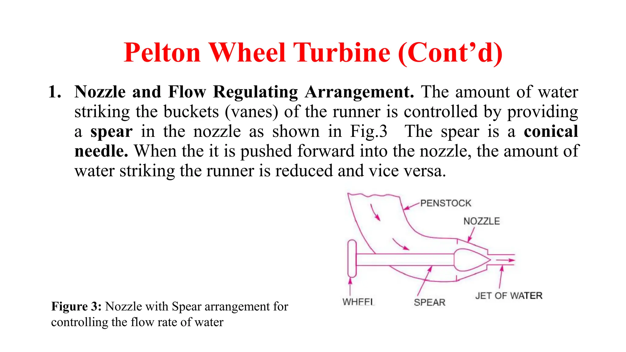 Pelton Wheel Turbine (Cont’d)
1. Nozzle and Flow Regulating Arrangement. The amount of water
striking the buckets (vanes) of the runner is controlled by providing
a spear in the nozzle as shown in Fig.3 The spear is a conical
needle. When the it is pushed forward into the nozzle, the amount of
water striking the runner is reduced and vice versa.
Figure 3: Nozzle with Spear arrangement for
controlling the flow rate of water
 