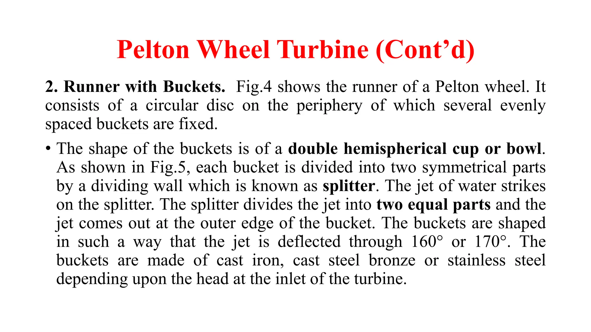 Pelton Wheel Turbine (Cont’d)
2. Runner with Buckets. Fig.4 shows the runner of a Pelton wheel. It
consists of a circular disc on the periphery of which several evenly
spaced buckets are fixed.
• The shape of the buckets is of a double hemispherical cup or bowl.
As shown in Fig.5, each bucket is divided into two symmetrical parts
by a dividing wall which is known as splitter. The jet of water strikes
on the splitter. The splitter divides the jet into two equal parts and the
jet comes out at the outer edge of the bucket. The buckets are shaped
in such a way that the jet is deflected through 160° or 170°. The
buckets are made of cast iron, cast steel bronze or stainless steel
depending upon the head at the inlet of the turbine.
 