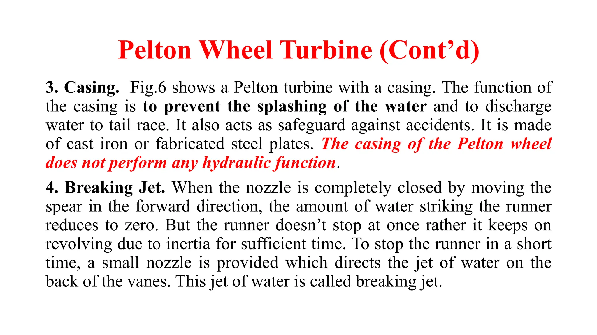 Pelton Wheel Turbine (Cont’d)
3. Casing. Fig.6 shows a Pelton turbine with a casing. The function of
the casing is to prevent the splashing of the water and to discharge
water to tail race. It also acts as safeguard against accidents. It is made
of cast iron or fabricated steel plates. The casing of the Pelton wheel
does not perform any hydraulic function.
4. Breaking Jet. When the nozzle is completely closed by moving the
spear in the forward direction, the amount of water striking the runner
reduces to zero. But the runner doesn’t stop at once rather it keeps on
revolving due to inertia for sufficient time. To stop the runner in a short
time, a small nozzle is provided which directs the jet of water on the
back of the vanes. This jet of water is called breaking jet.
 