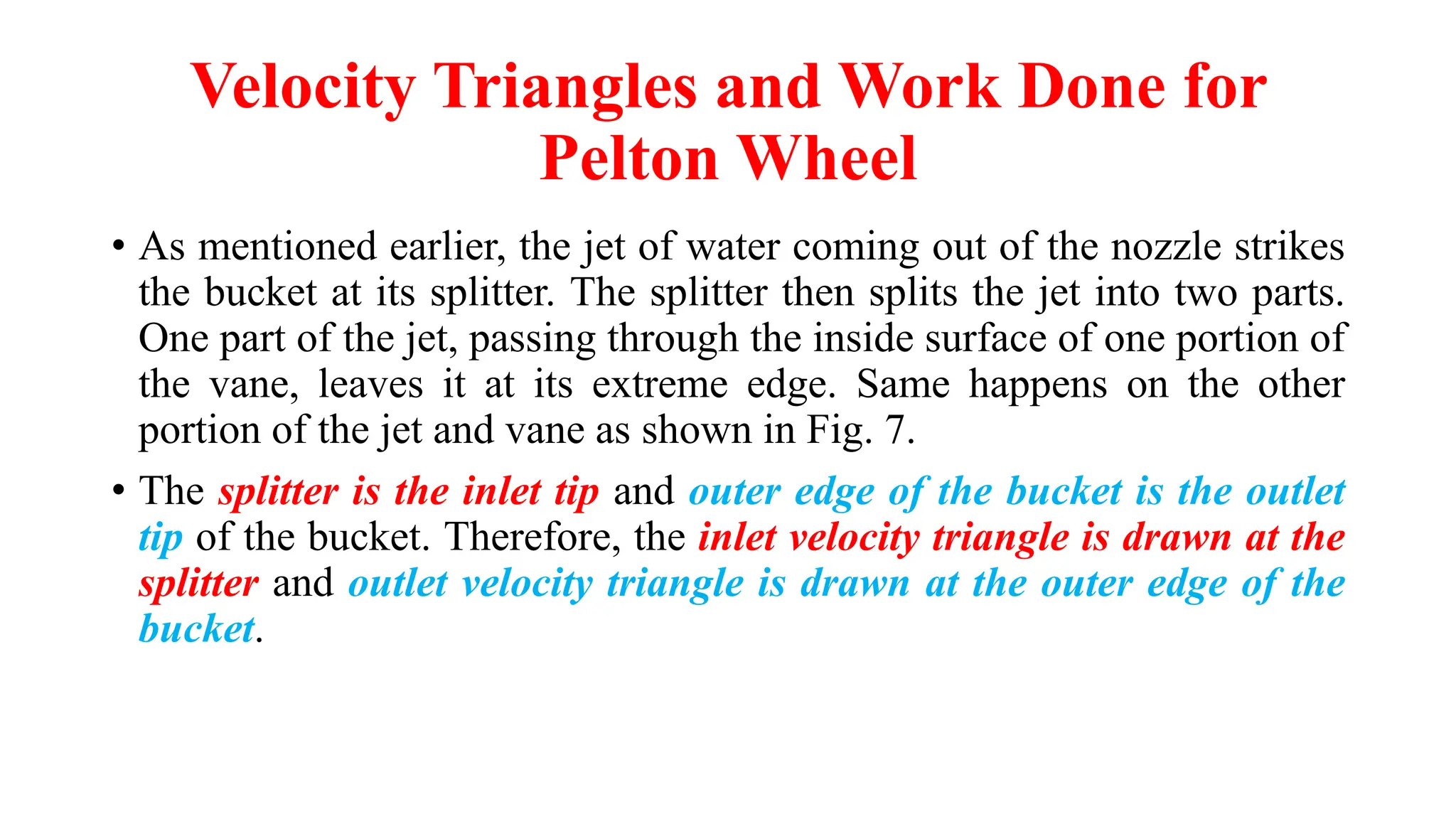 Velocity Triangles and Work Done for
Pelton Wheel
• As mentioned earlier, the jet of water coming out of the nozzle strikes
the bucket at its splitter. The splitter then splits the jet into two parts.
One part of the jet, passing through the inside surface of one portion of
the vane, leaves it at its extreme edge. Same happens on the other
portion of the jet and vane as shown in Fig. 7.
• The splitter is the inlet tip and outer edge of the bucket is the outlet
tip of the bucket. Therefore, the inlet velocity triangle is drawn at the
splitter and outlet velocity triangle is drawn at the outer edge of the
bucket.
 