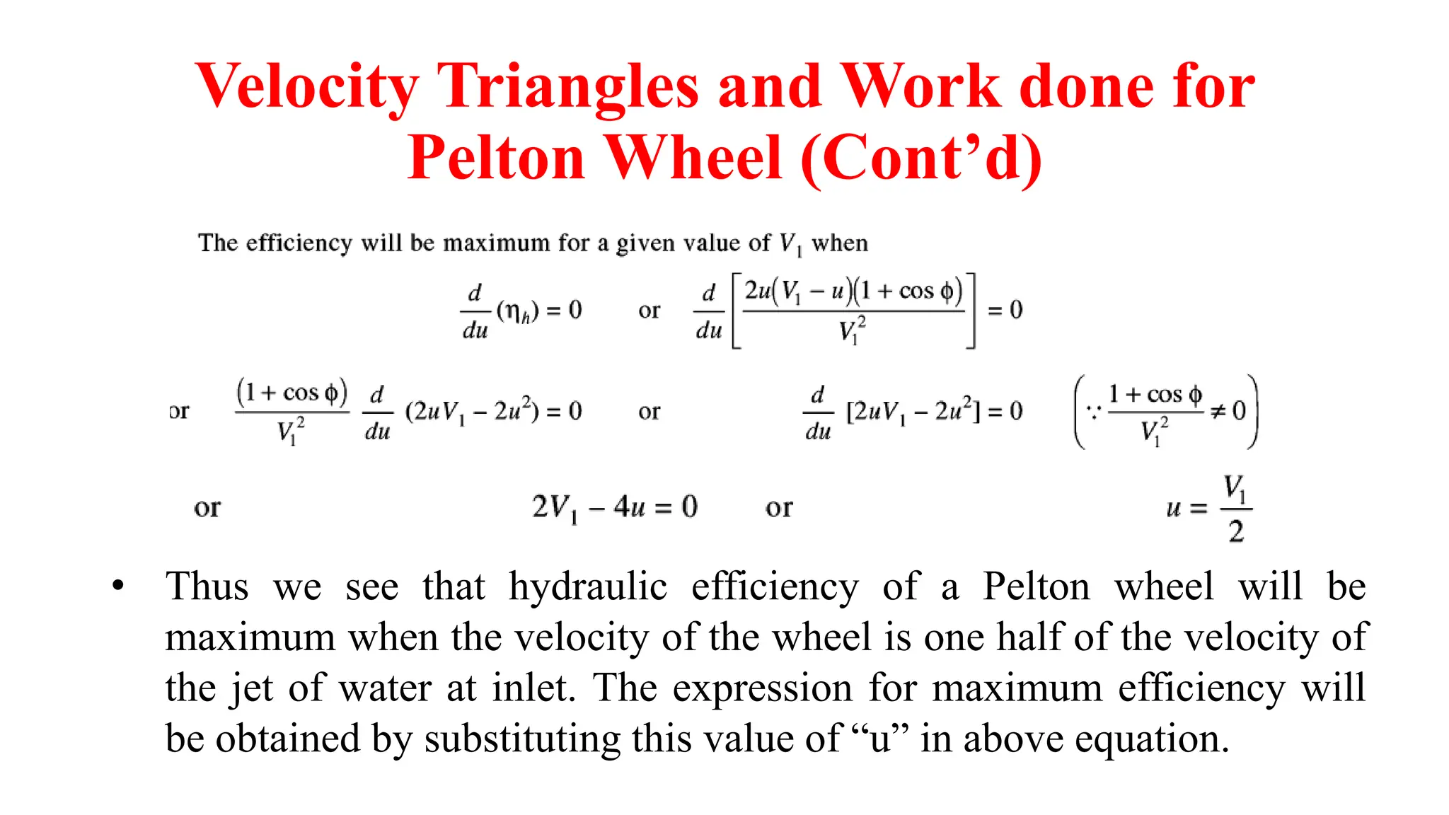 Velocity Triangles and Work done for
Pelton Wheel (Cont’d)
• Thus we see that hydraulic efficiency of a Pelton wheel will be
maximum when the velocity of the wheel is one half of the velocity of
the jet of water at inlet. The expression for maximum efficiency will
be obtained by substituting this value of “u” in above equation.
 