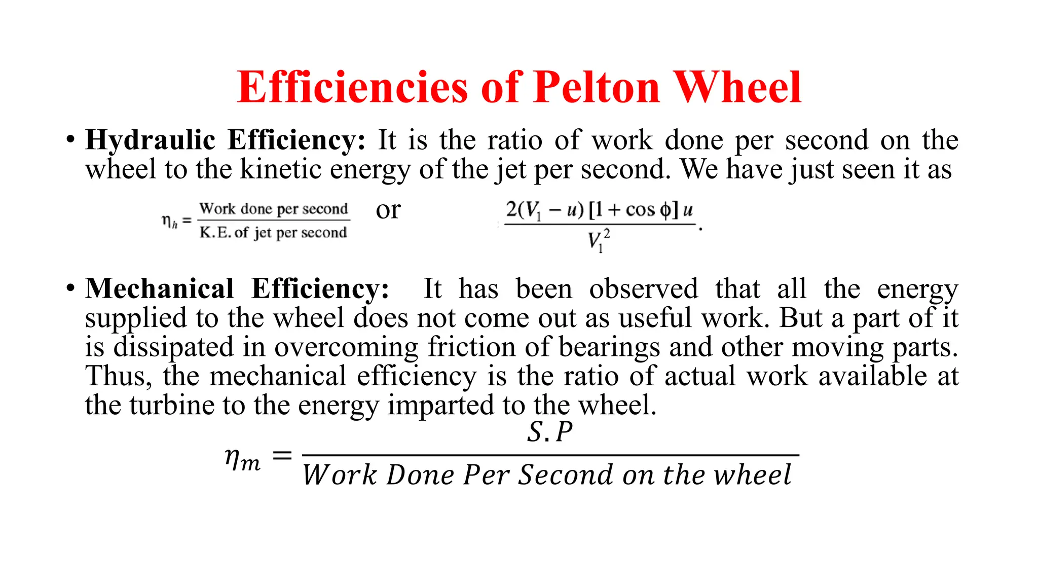 Efficiencies of Pelton Wheel
• Hydraulic Efficiency: It is the ratio of work done per second on the
wheel to the kinetic energy of the jet per second. We have just seen it as
or
• Mechanical Efficiency: It has been observed that all the energy
supplied to the wheel does not come out as useful work. But a part of it
is dissipated in overcoming friction of bearings and other moving parts.
Thus, the mechanical efficiency is the ratio of actual work available at
the turbine to the energy imparted to the wheel.
𝜂𝑚 =
𝑆. 𝑃
𝑊𝑜𝑟𝑘 𝐷𝑜𝑛𝑒 𝑃𝑒𝑟 𝑆𝑒𝑐𝑜𝑛𝑑 𝑜𝑛 𝑡ℎ𝑒 𝑤ℎ𝑒𝑒𝑙
 