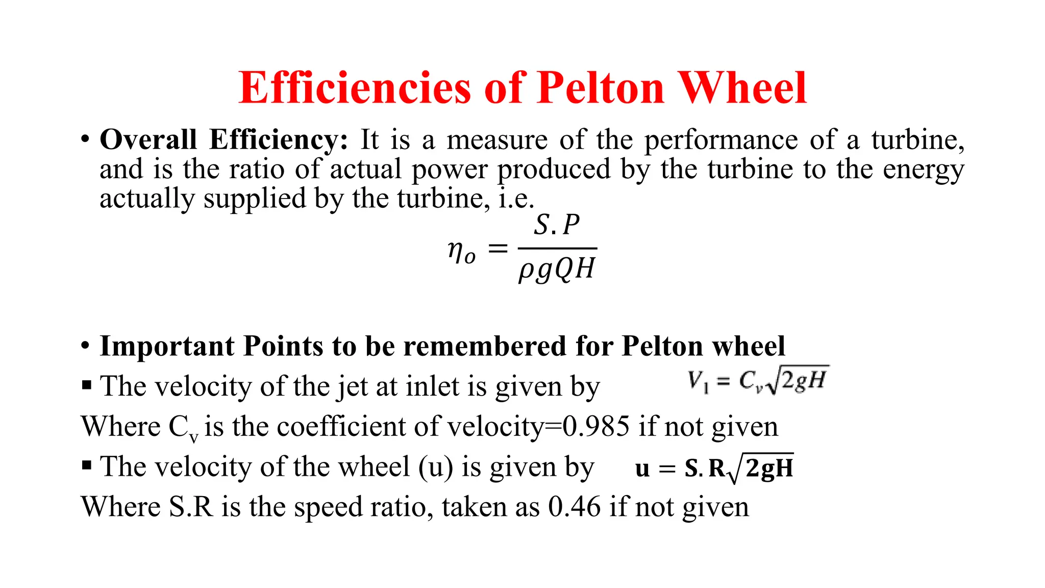 Efficiencies of Pelton Wheel
• Overall Efficiency: It is a measure of the performance of a turbine,
and is the ratio of actual power produced by the turbine to the energy
actually supplied by the turbine, i.e.
𝜂𝑜 =
𝑆. 𝑃
𝜌𝑔𝑄𝐻
• Important Points to be remembered for Pelton wheel
▪ The velocity of the jet at inlet is given by
Where Cv is the coefficient of velocity=0.985 if not given
▪ The velocity of the wheel (u) is given by
Where S.R is the speed ratio, taken as 0.46 if not given
𝐮 = 𝐒. 𝐑 𝟐𝐠𝐇
 