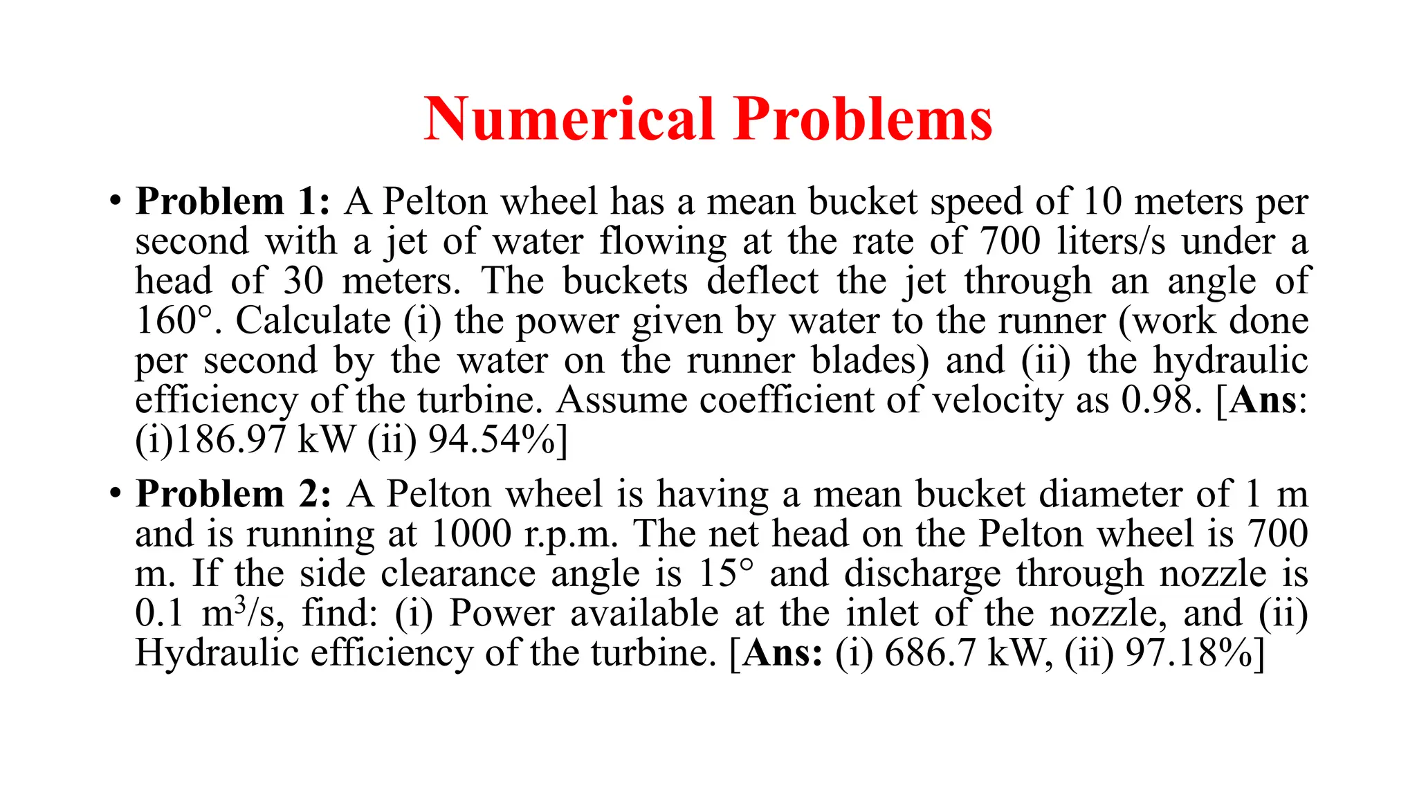 Numerical Problems
• Problem 1: A Pelton wheel has a mean bucket speed of 10 meters per
second with a jet of water flowing at the rate of 700 liters/s under a
head of 30 meters. The buckets deflect the jet through an angle of
160°. Calculate (i) the power given by water to the runner (work done
per second by the water on the runner blades) and (ii) the hydraulic
efficiency of the turbine. Assume coefficient of velocity as 0.98. [Ans:
(i)186.97 kW (ii) 94.54%]
• Problem 2: A Pelton wheel is having a mean bucket diameter of 1 m
and is running at 1000 r.p.m. The net head on the Pelton wheel is 700
m. If the side clearance angle is 15° and discharge through nozzle is
0.1 m3/s, find: (i) Power available at the inlet of the nozzle, and (ii)
Hydraulic efficiency of the turbine. [Ans: (i) 686.7 kW, (ii) 97.18%]
 