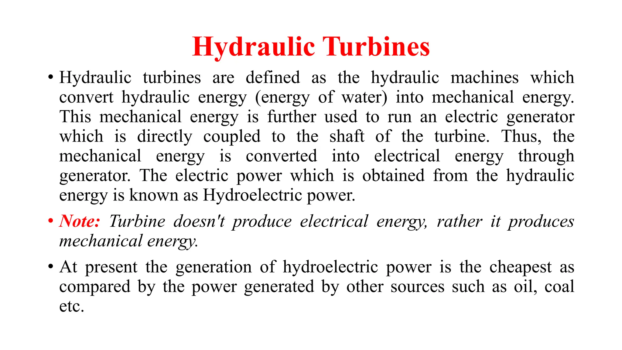 Hydraulic Turbines
• Hydraulic turbines are defined as the hydraulic machines which
convert hydraulic energy (energy of water) into mechanical energy.
This mechanical energy is further used to run an electric generator
which is directly coupled to the shaft of the turbine. Thus, the
mechanical energy is converted into electrical energy through
generator. The electric power which is obtained from the hydraulic
energy is known as Hydroelectric power.
• Note: Turbine doesn't produce electrical energy, rather it produces
mechanical energy.
• At present the generation of hydroelectric power is the cheapest as
compared by the power generated by other sources such as oil, coal
etc.
 