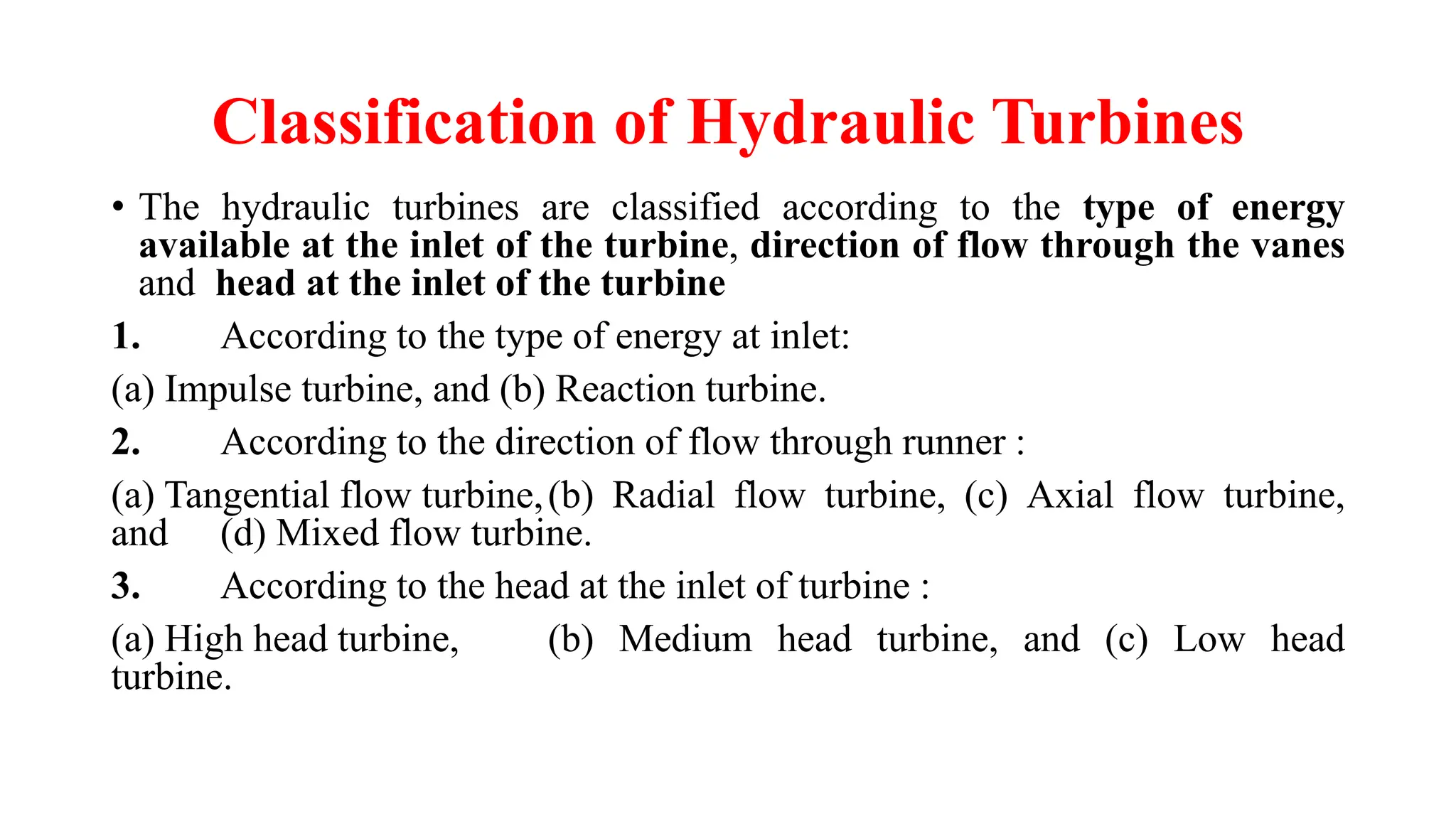 Classification of Hydraulic Turbines
• The hydraulic turbines are classified according to the type of energy
available at the inlet of the turbine, direction of flow through the vanes
and head at the inlet of the turbine
1. According to the type of energy at inlet:
(a) Impulse turbine, and (b) Reaction turbine.
2. According to the direction of flow through runner :
(a) Tangential flow turbine,(b) Radial flow turbine, (c) Axial flow turbine,
and (d) Mixed flow turbine.
3. According to the head at the inlet of turbine :
(a) High head turbine, (b) Medium head turbine, and (c) Low head
turbine.
 
