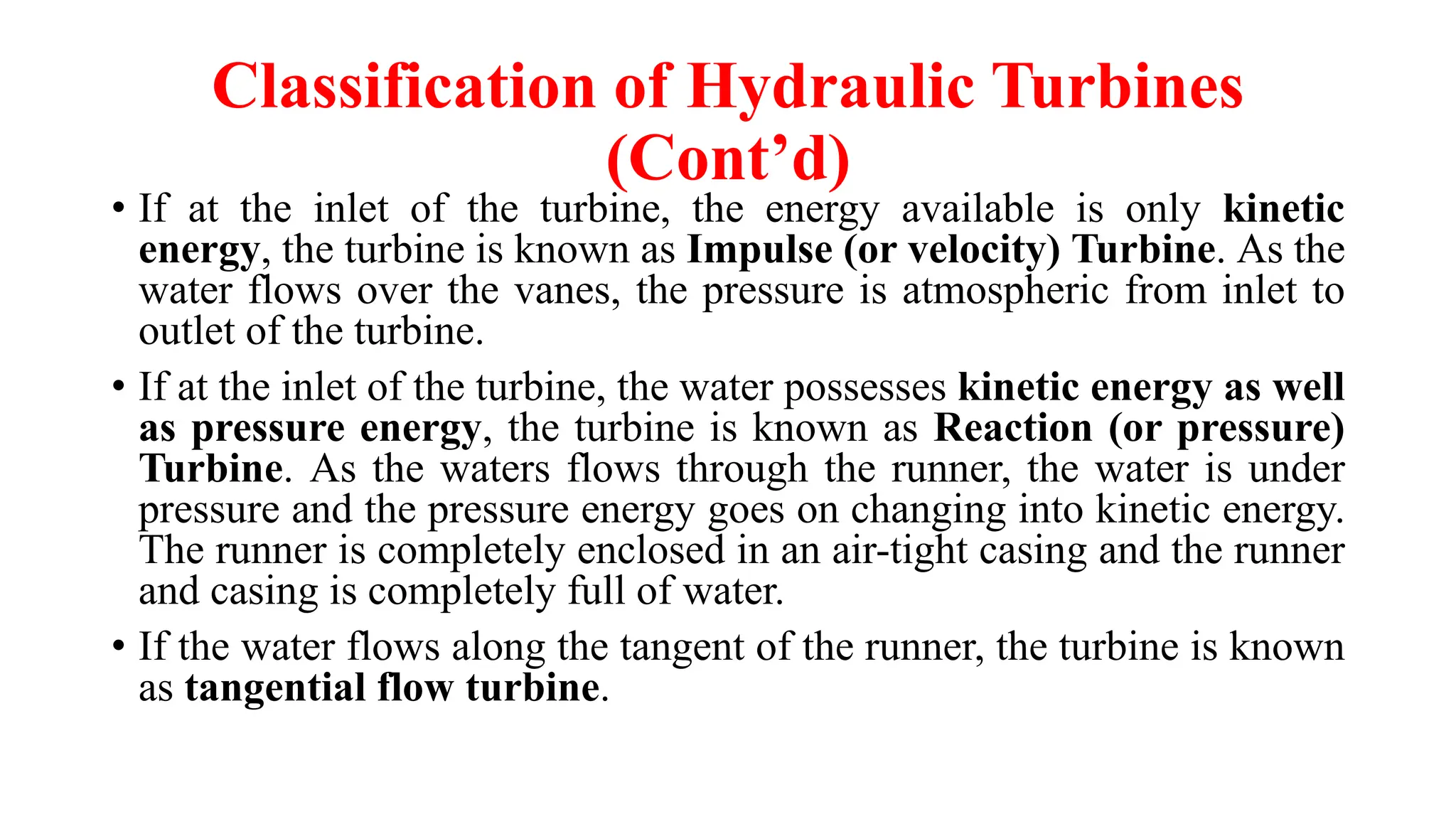 Classification of Hydraulic Turbines
(Cont’d)
• If at the inlet of the turbine, the energy available is only kinetic
energy, the turbine is known as Impulse (or velocity) Turbine. As the
water flows over the vanes, the pressure is atmospheric from inlet to
outlet of the turbine.
• If at the inlet of the turbine, the water possesses kinetic energy as well
as pressure energy, the turbine is known as Reaction (or pressure)
Turbine. As the waters flows through the runner, the water is under
pressure and the pressure energy goes on changing into kinetic energy.
The runner is completely enclosed in an air-tight casing and the runner
and casing is completely full of water.
• If the water flows along the tangent of the runner, the turbine is known
as tangential flow turbine.
 