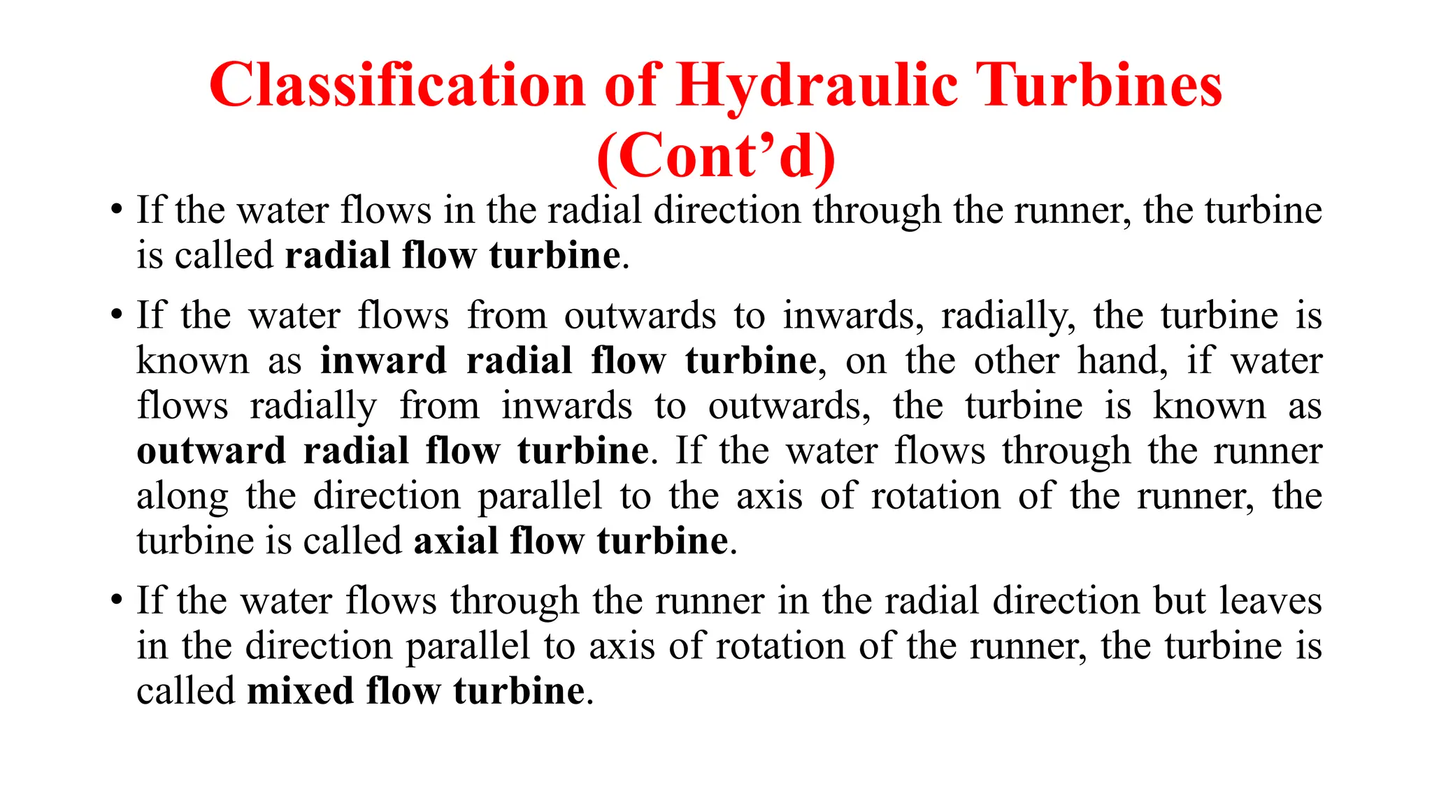 Classification of Hydraulic Turbines
(Cont’d)
• If the water flows in the radial direction through the runner, the turbine
is called radial flow turbine.
• If the water flows from outwards to inwards, radially, the turbine is
known as inward radial flow turbine, on the other hand, if water
flows radially from inwards to outwards, the turbine is known as
outward radial flow turbine. If the water flows through the runner
along the direction parallel to the axis of rotation of the runner, the
turbine is called axial flow turbine.
• If the water flows through the runner in the radial direction but leaves
in the direction parallel to axis of rotation of the runner, the turbine is
called mixed flow turbine.
 