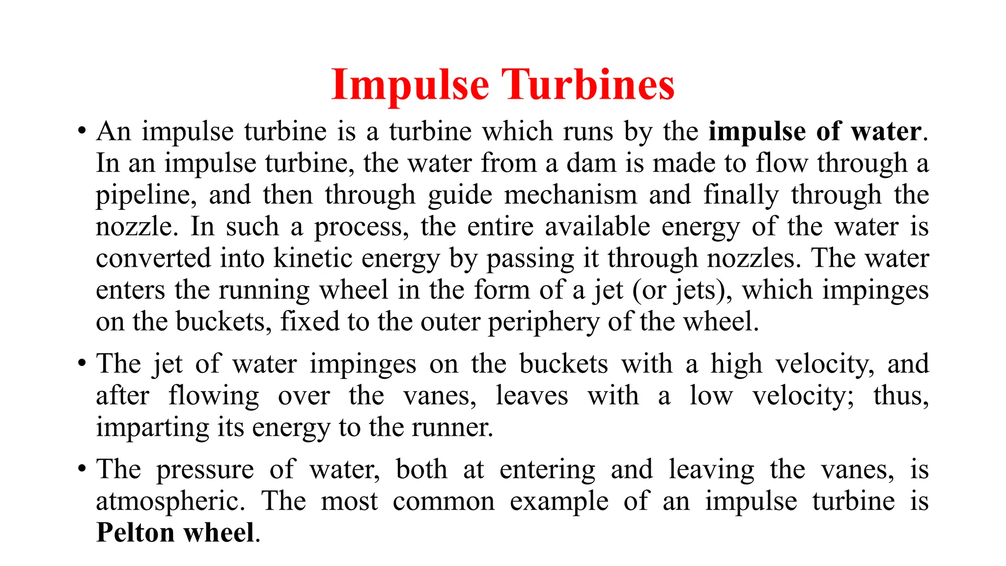 Impulse Turbines
• An impulse turbine is a turbine which runs by the impulse of water.
In an impulse turbine, the water from a dam is made to flow through a
pipeline, and then through guide mechanism and finally through the
nozzle. In such a process, the entire available energy of the water is
converted into kinetic energy by passing it through nozzles. The water
enters the running wheel in the form of a jet (or jets), which impinges
on the buckets, fixed to the outer periphery of the wheel.
• The jet of water impinges on the buckets with a high velocity, and
after flowing over the vanes, leaves with a low velocity; thus,
imparting its energy to the runner.
• The pressure of water, both at entering and leaving the vanes, is
atmospheric. The most common example of an impulse turbine is
Pelton wheel.
 