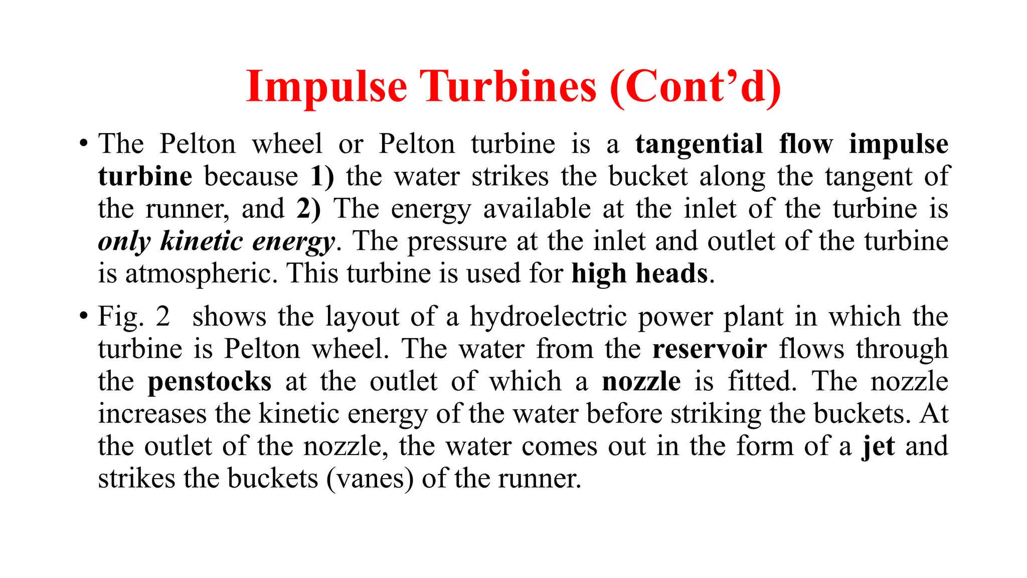Impulse Turbines (Cont’d)
• The Pelton wheel or Pelton turbine is a tangential flow impulse
turbine because 1) the water strikes the bucket along the tangent of
the runner, and 2) The energy available at the inlet of the turbine is
only kinetic energy. The pressure at the inlet and outlet of the turbine
is atmospheric. This turbine is used for high heads.
• Fig. 2 shows the layout of a hydroelectric power plant in which the
turbine is Pelton wheel. The water from the reservoir flows through
the penstocks at the outlet of which a nozzle is fitted. The nozzle
increases the kinetic energy of the water before striking the buckets. At
the outlet of the nozzle, the water comes out in the form of a jet and
strikes the buckets (vanes) of the runner.
 