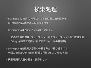検索処理
• FM-indexは, 検索文字列に対応する位置の絞り込みを 
LF-mappingの繰り返しによって行う
• LF-mappingは Rank と RankLT で行える
• この2つの処理は, ウェーブレット木やウェーブレット行列を使えば 
O(log σ) 時間で可能 (σ はアルファベットの種類数)
• LF-mappingを検索文字列Qの長さ分だけ繰り返すので, 
一回の検索がO(m log σ) 時間で可能 (m は Q の文字数)
• 検索時間が文書の長さに依存しない
 