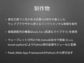 制作物
• 青空文庫で人気がある図書500冊を対象とした 
ウェブブラウザから使えるインクリメンタル検索を制作
• 接尾辞配列の構築はsais.hxx (高速なライブラリ) を使用
• ウェーブレット行列とFM-Indexは自分で実装 (C++), 
boost-pythonによりPython用の拡張モジュールに変換
• Flask (Web App Framework@Python) から呼び出す
 