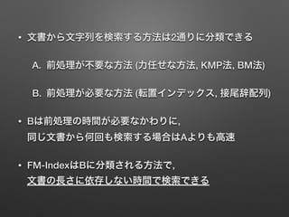 • 文書から文字列を検索する方法は2通りに分類できる
A. 前処理が不要な方法 (力任せな方法, KMP法, BM法)
B. 前処理が必要な方法 (転置インデックス, 接尾辞配列)
• Bは前処理の時間が必要なかわりに, 
同じ文書から何回も検索する場合はAよりも高速
• FM-IndexはBに分類される方法で, 
文書の長さに依存しない時間で検索できる
 