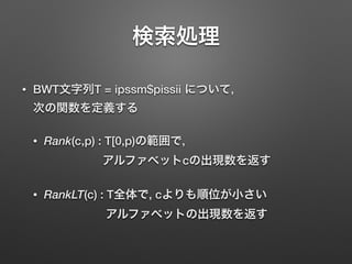 検索処理
• BWT文字列T = ipssm$pissii について, 
次の関数を定義する
• Rank(c,p) : T[0,p)の範囲で, 
アルファベットcの出現数を返す
• RankLT(c) : T全体で, cよりも順位が小さい 
アルファベットの出現数を返す
 
