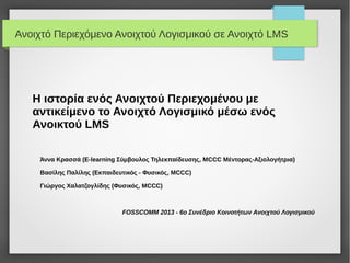 Ανοιχτό Περιεχόμενο Ανοιχτού Λογισμικού σε Ανοιχτό LMS




   H ιστορία ενός Ανοιχτού Περιεχομένου με
   αντικείμενο το Ανοιχτό Λογισμικό μέσω ενός
   Ανοικτού LMS

    Άννα Κρασσά (E-learning Σύμβουλος Τηλεκπαίδευσης, MCCC Μέντορας-Αξιολογήτρια)

    Βασίλης Παλίλης (Εκπαιδευτικός - Φυσικός, MCCC)

    Γιώργος Χαλατζογλίδης (Φυσικός, MCCC)



                             FOSSCOMM 2013 - 6ο Συνέδριο Κοινοτήτων Ανοιχτού Λογισμικού
 