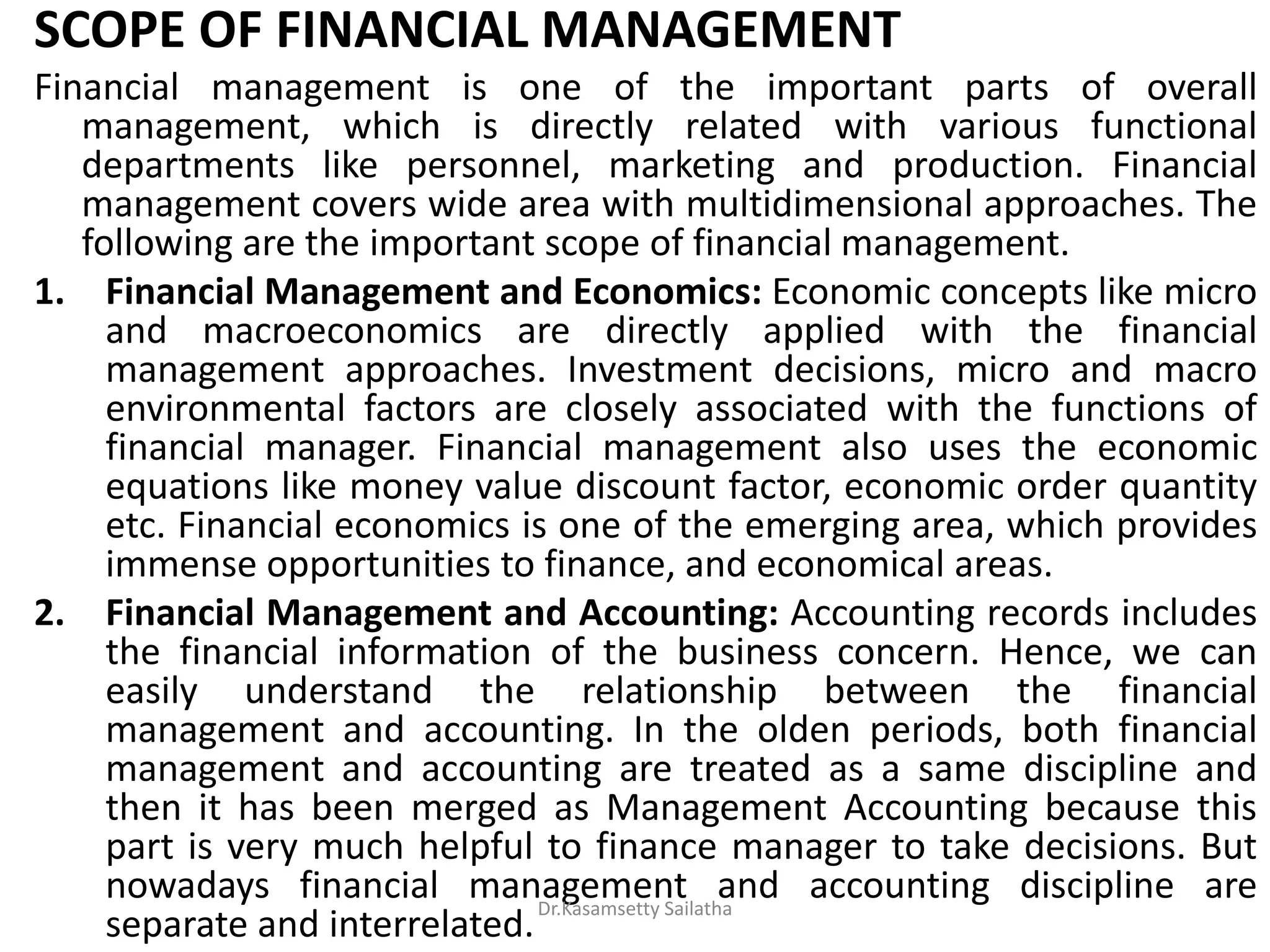 SCOPE OF FINANCIAL MANAGEMENT
Financial management is one of the important parts of overall
management, which is directly related with various functional
departments like personnel, marketing and production. Financial
management covers wide area with multidimensional approaches. The
following are the important scope of financial management.
1. Financial Management and Economics: Economic concepts like micro
and macroeconomics are directly applied with the financial
management approaches. Investment decisions, micro and macro
environmental factors are closely associated with the functions of
financial manager. Financial management also uses the economic
equations like money value discount factor, economic order quantity
etc. Financial economics is one of the emerging area, which provides
immense opportunities to finance, and economical areas.
2. Financial Management and Accounting: Accounting records includes
the financial information of the business concern. Hence, we can
easily understand the relationship between the financial
management and accounting. In the olden periods, both financial
management and accounting are treated as a same discipline and
then it has been merged as Management Accounting because this
part is very much helpful to finance manager to take decisions. But
nowadays financial management and accounting discipline are
separate and interrelated.
Dr.Kasamsetty Sailatha
 