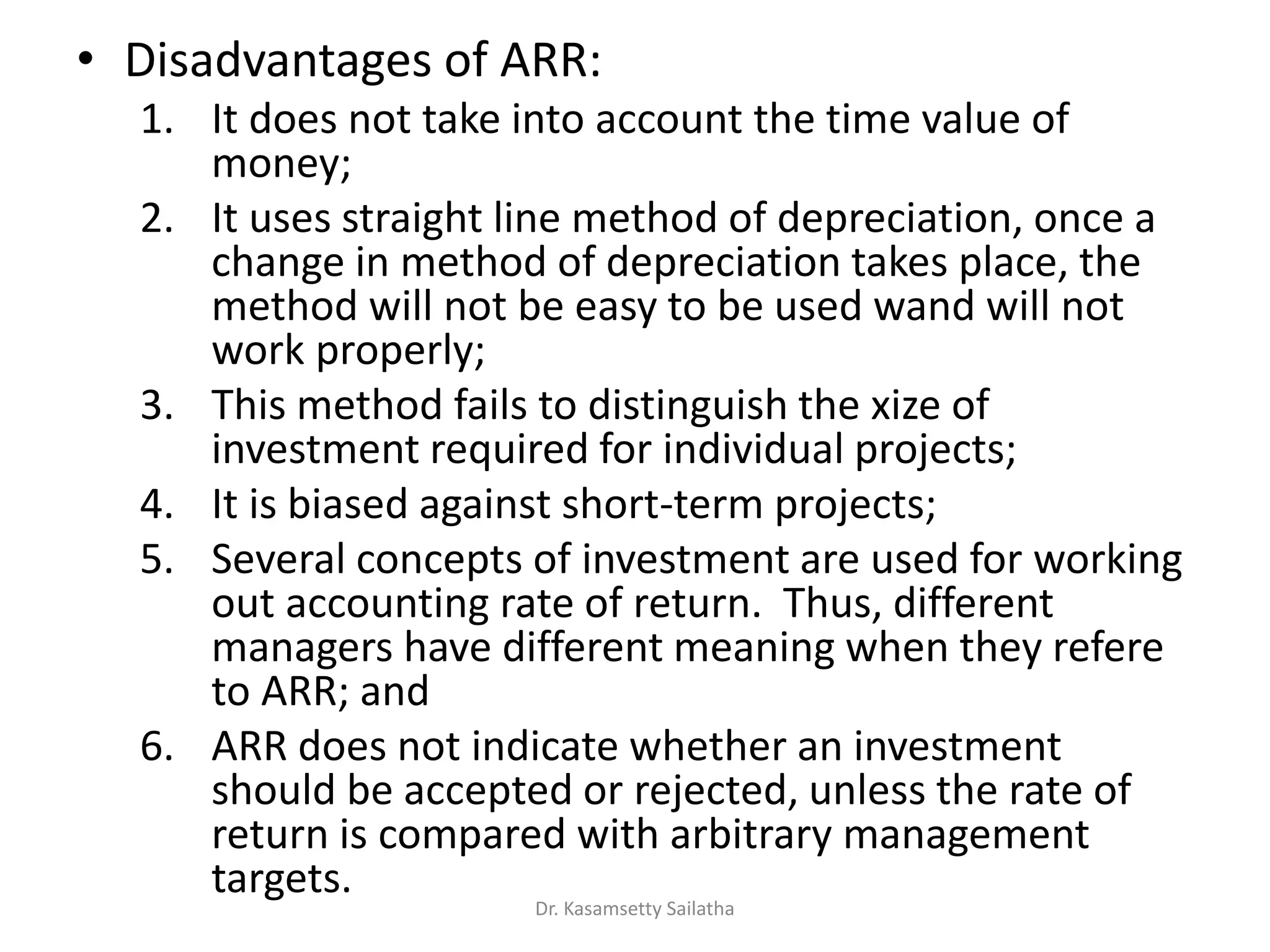 • Disadvantages of ARR:
1. It does not take into account the time value of
money;
2. It uses straight line method of depreciation, once a
change in method of depreciation takes place, the
method will not be easy to be used wand will not
work properly;
3. This method fails to distinguish the xize of
investment required for individual projects;
4. It is biased against short-term projects;
5. Several concepts of investment are used for working
out accounting rate of return. Thus, different
managers have different meaning when they refere
to ARR; and
6. ARR does not indicate whether an investment
should be accepted or rejected, unless the rate of
return is compared with arbitrary management
targets.
Dr. Kasamsetty Sailatha
 