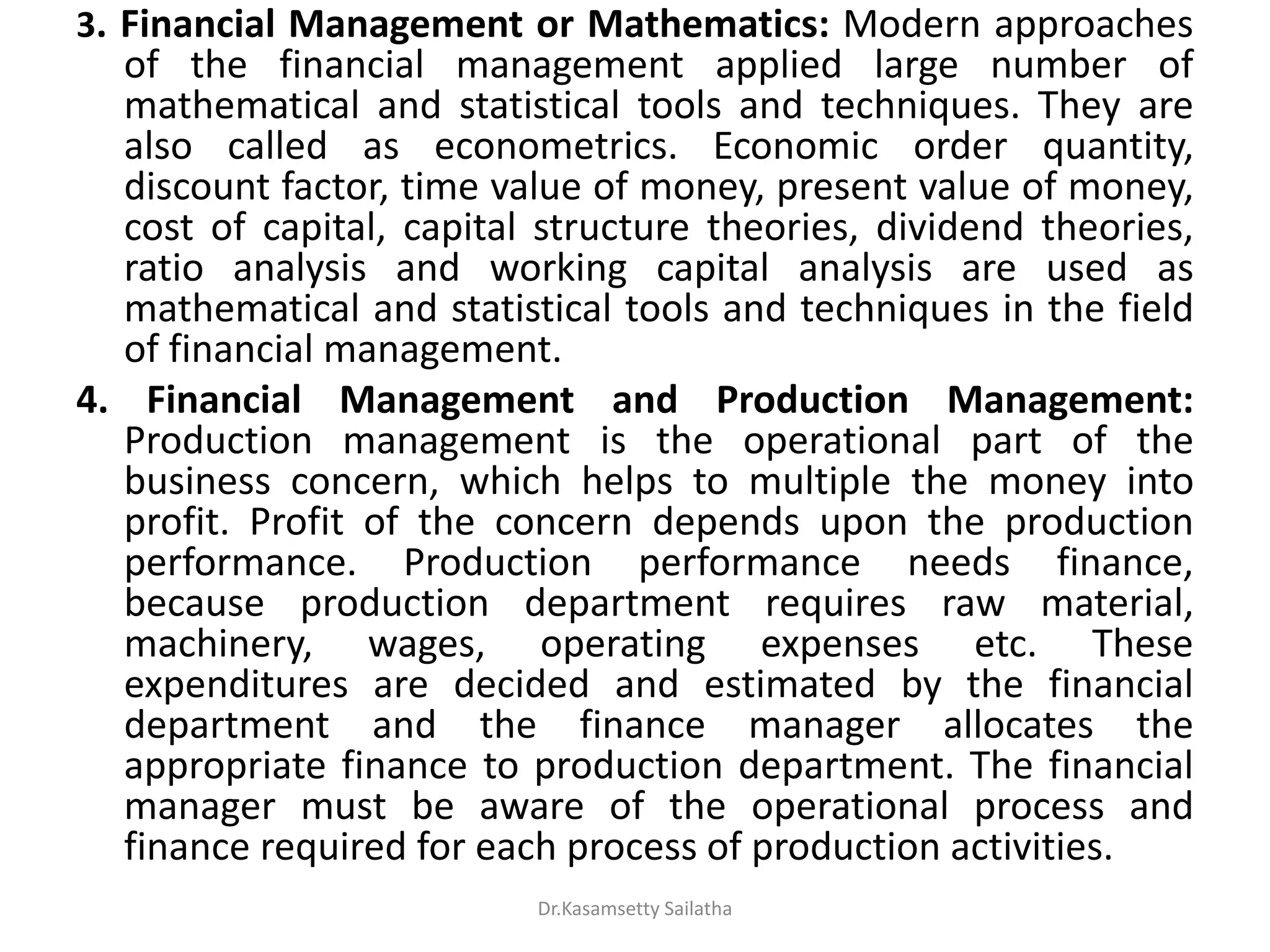 3. Financial Management or Mathematics: Modern approaches
of the financial management applied large number of
mathematical and statistical tools and techniques. They are
also called as econometrics. Economic order quantity,
discount factor, time value of money, present value of money,
cost of capital, capital structure theories, dividend theories,
ratio analysis and working capital analysis are used as
mathematical and statistical tools and techniques in the field
of financial management.
4. Financial Management and Production Management:
Production management is the operational part of the
business concern, which helps to multiple the money into
profit. Profit of the concern depends upon the production
performance. Production performance needs finance,
because production department requires raw material,
machinery, wages, operating expenses etc. These
expenditures are decided and estimated by the financial
department and the finance manager allocates the
appropriate finance to production department. The financial
manager must be aware of the operational process and
finance required for each process of production activities.
Dr.Kasamsetty Sailatha
 
