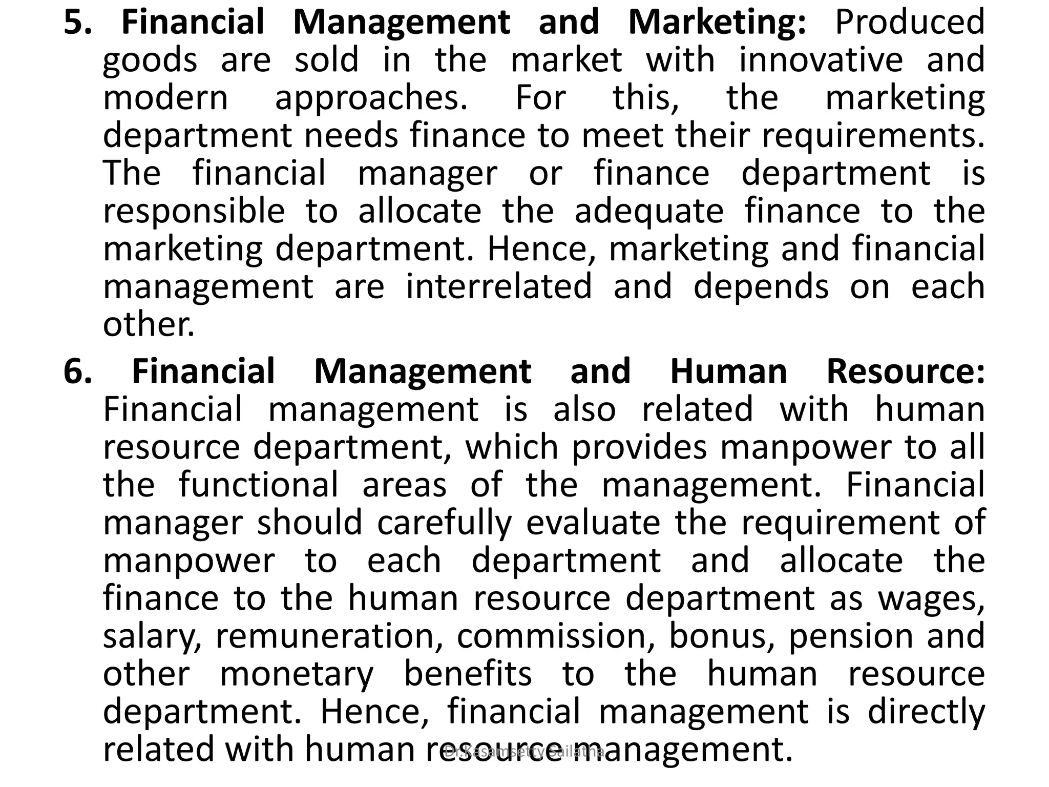 5. Financial Management and Marketing: Produced
goods are sold in the market with innovative and
modern approaches. For this, the marketing
department needs finance to meet their requirements.
The financial manager or finance department is
responsible to allocate the adequate finance to the
marketing department. Hence, marketing and financial
management are interrelated and depends on each
other.
6. Financial Management and Human Resource:
Financial management is also related with human
resource department, which provides manpower to all
the functional areas of the management. Financial
manager should carefully evaluate the requirement of
manpower to each department and allocate the
finance to the human resource department as wages,
salary, remuneration, commission, bonus, pension and
other monetary benefits to the human resource
department. Hence, financial management is directly
related with human resource management.Dr.Kasamsetty Sailatha
 
