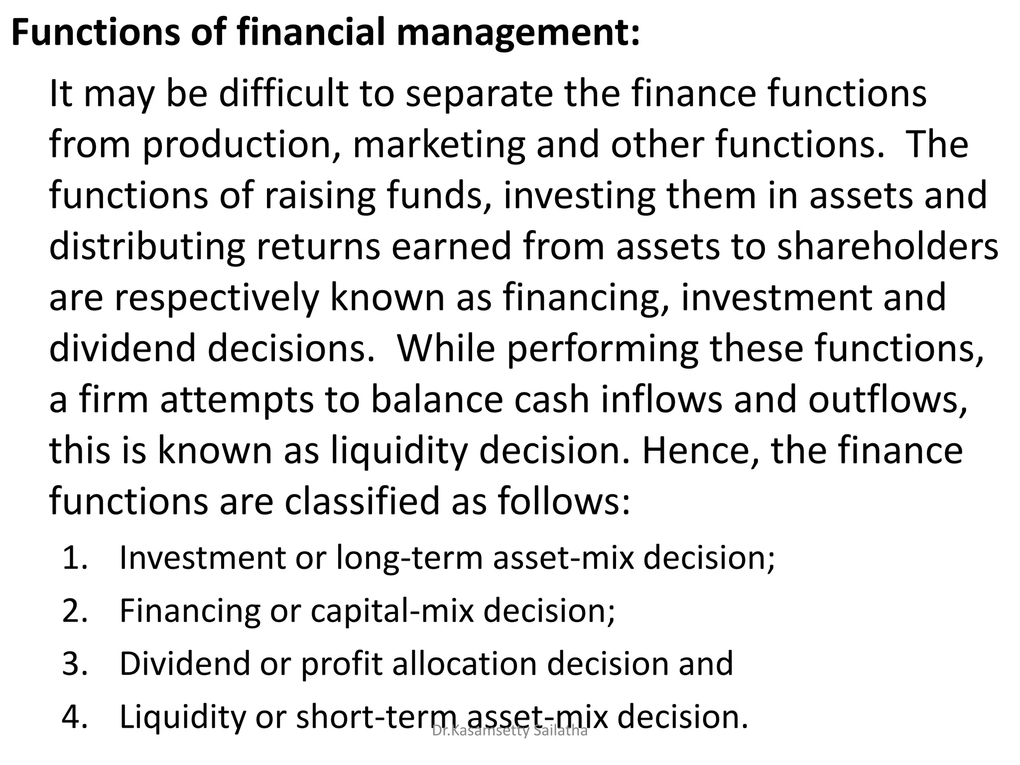 Functions of financial management:
It may be difficult to separate the finance functions
from production, marketing and other functions. The
functions of raising funds, investing them in assets and
distributing returns earned from assets to shareholders
are respectively known as financing, investment and
dividend decisions. While performing these functions,
a firm attempts to balance cash inflows and outflows,
this is known as liquidity decision. Hence, the finance
functions are classified as follows:
1. Investment or long-term asset-mix decision;
2. Financing or capital-mix decision;
3. Dividend or profit allocation decision and
4. Liquidity or short-term asset-mix decision.Dr.Kasamsetty Sailatha
 