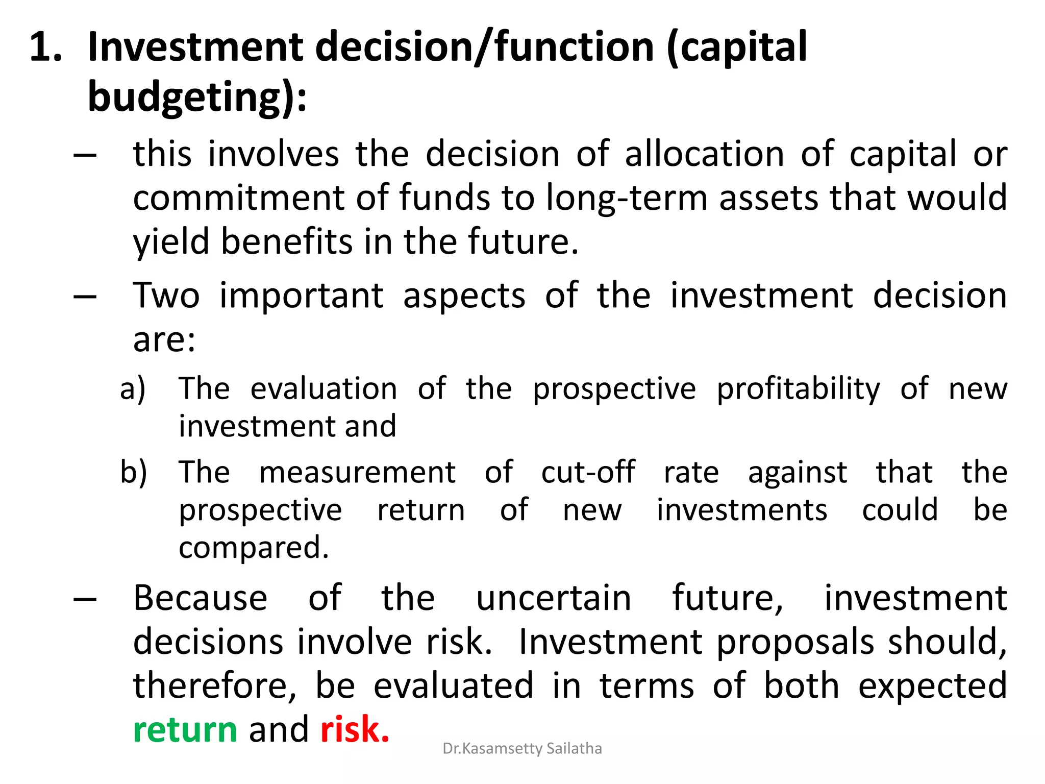 1. Investment decision/function (capital
budgeting):
– this involves the decision of allocation of capital or
commitment of funds to long-term assets that would
yield benefits in the future.
– Two important aspects of the investment decision
are:
a) The evaluation of the prospective profitability of new
investment and
b) The measurement of cut-off rate against that the
prospective return of new investments could be
compared.
– Because of the uncertain future, investment
decisions involve risk. Investment proposals should,
therefore, be evaluated in terms of both expected
return and risk. Dr.Kasamsetty Sailatha
 