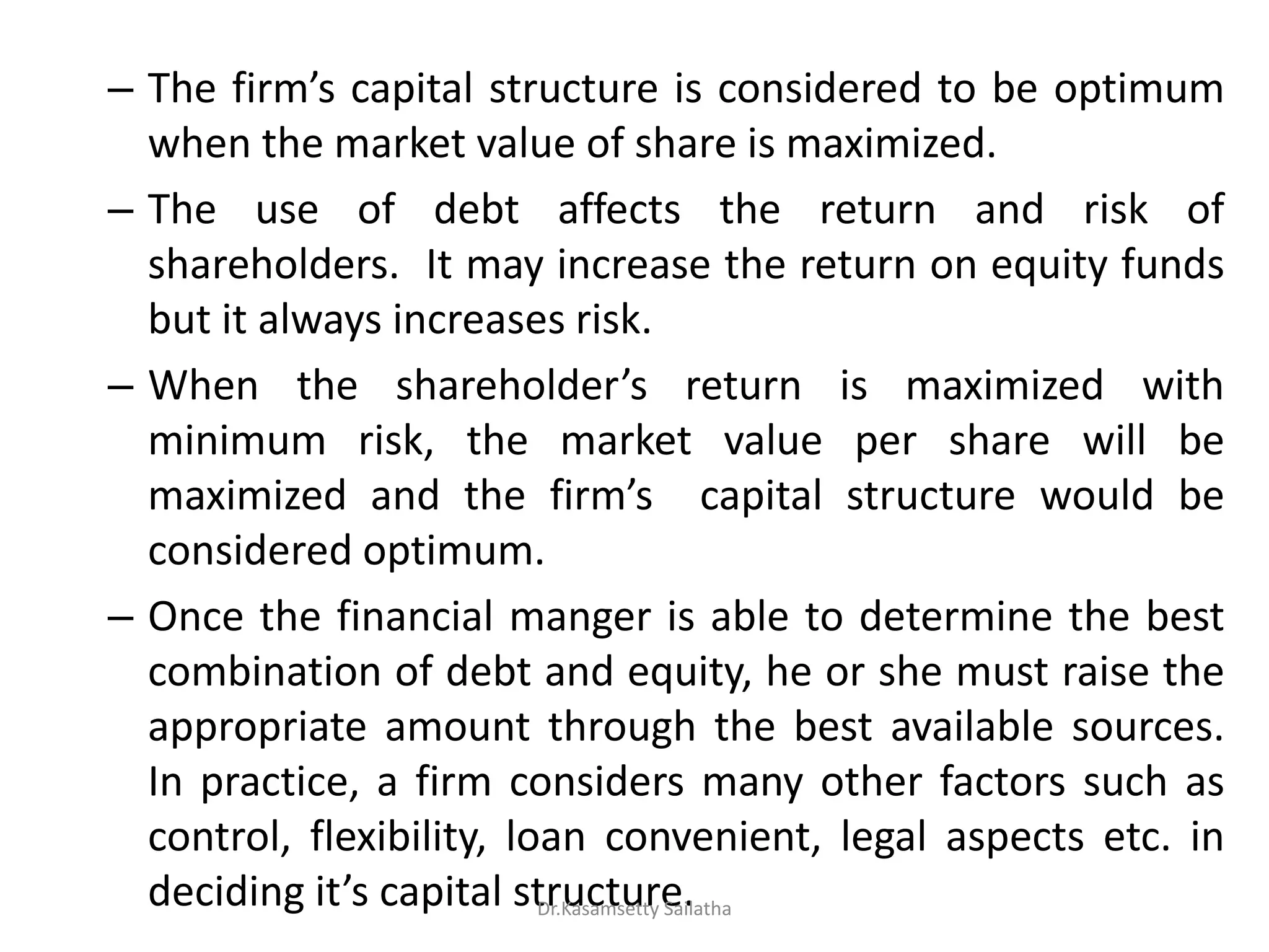– The fi s capital structure is considered to be optimum
when the market value of share is maximized.
– The use of debt affects the return and risk of
shareholders. It may increase the return on equity funds
but it always increases risk.
– When the sha eholde s return is maximized with
minimum risk, the market value per share will be
maximized and the fi s capital structure would be
considered optimum.
– Once the financial manger is able to determine the best
combination of debt and equity, he or she must raise the
appropriate amount through the best available sources.
In practice, a firm considers many other factors such as
control, flexibility, loan convenient, legal aspects etc. in
deciding it s capital structure.Dr.Kasamsetty Sailatha
 
