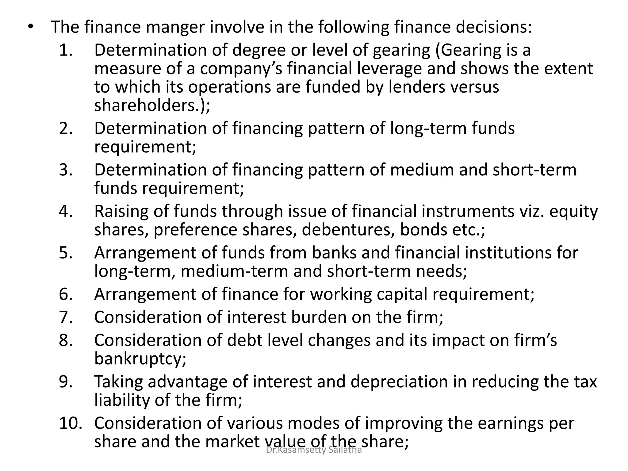 • The finance manger involve in the following finance decisions:
1. Determination of degree or level of gearing (Gearing is a
easu e of a o pa s fi a ial le e age a d sho s the e te t
to which its operations are funded by lenders versus
shareholders.);
2. Determination of financing pattern of long-term funds
requirement;
3. Determination of financing pattern of medium and short-term
funds requirement;
4. Raising of funds through issue of financial instruments viz. equity
shares, preference shares, debentures, bonds etc.;
5. Arrangement of funds from banks and financial institutions for
long-term, medium-term and short-term needs;
6. Arrangement of finance for working capital requirement;
7. Consideration of interest burden on the firm;
8. Co side atio of de t le el ha ges a d its i pa t o fi s
bankruptcy;
9. Taking advantage of interest and depreciation in reducing the tax
liability of the firm;
10. Consideration of various modes of improving the earnings per
share and the market value of the share;Dr.Kasamsetty Sailatha
 