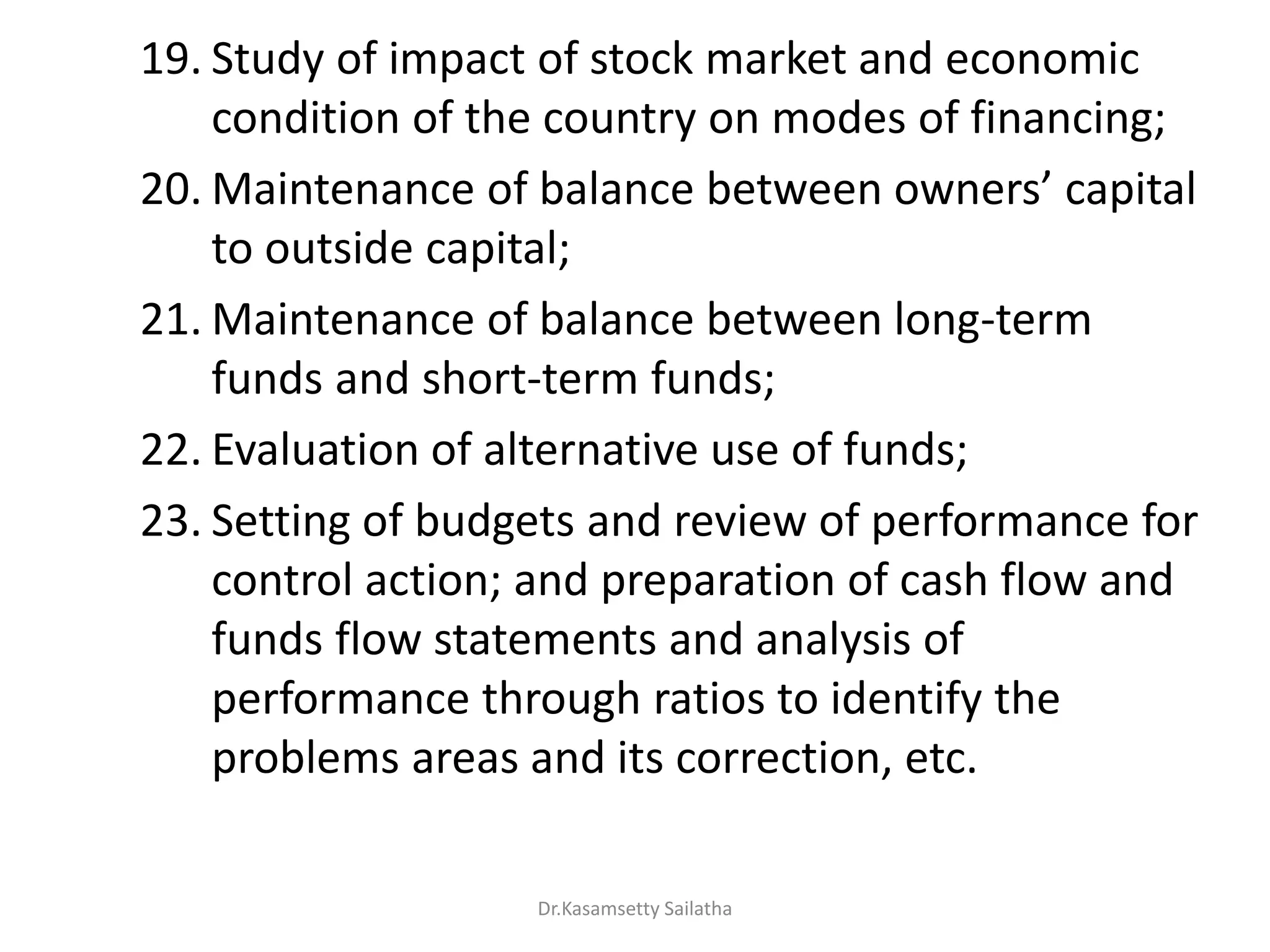 19. Study of impact of stock market and economic
condition of the country on modes of financing;
20. Mai te a e of ala e et ee o e s apital
to outside capital;
21. Maintenance of balance between long-term
funds and short-term funds;
22. Evaluation of alternative use of funds;
23. Setting of budgets and review of performance for
control action; and preparation of cash flow and
funds flow statements and analysis of
performance through ratios to identify the
problems areas and its correction, etc.
Dr.Kasamsetty Sailatha
 