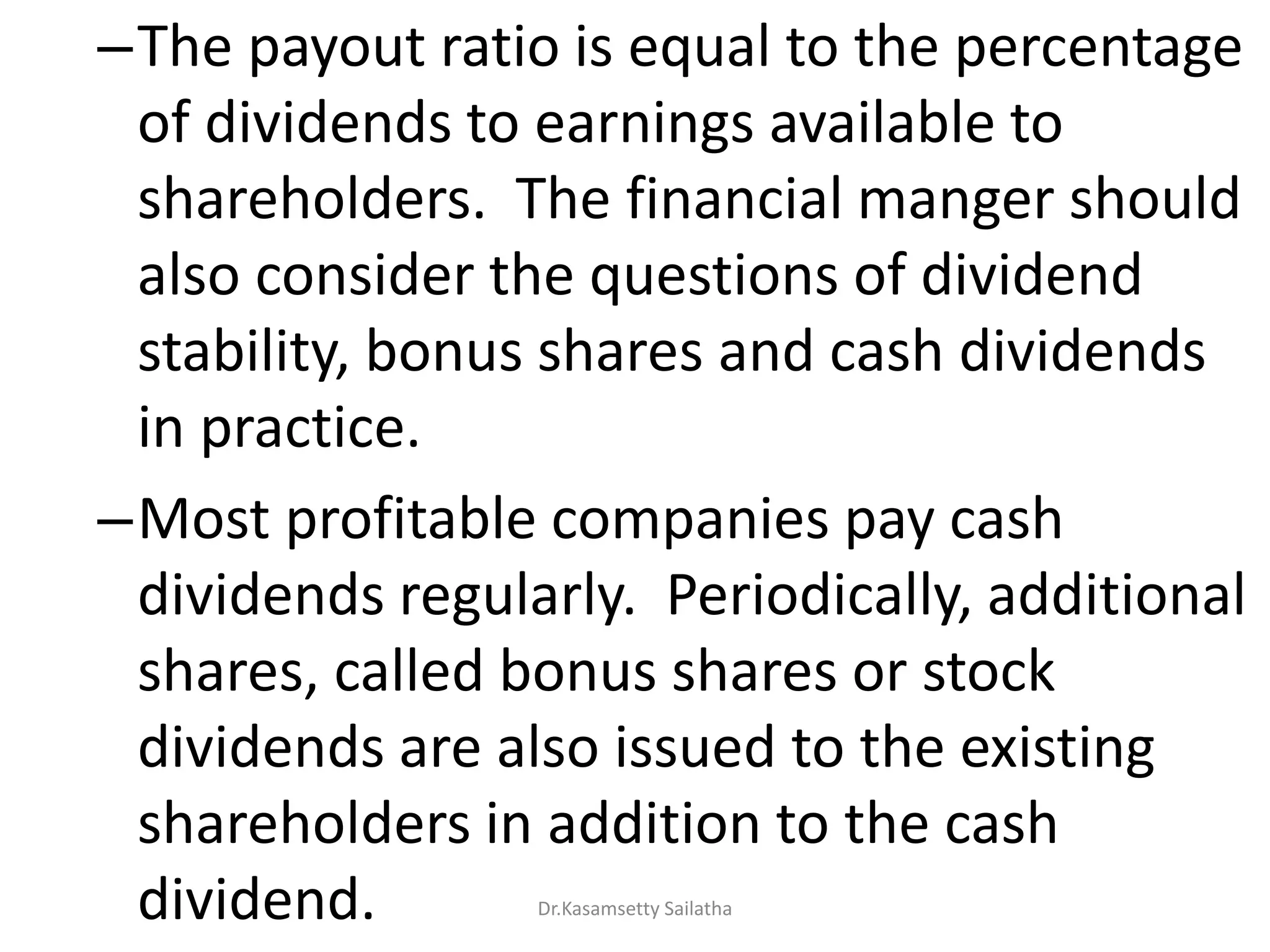 –The payout ratio is equal to the percentage
of dividends to earnings available to
shareholders. The financial manger should
also consider the questions of dividend
stability, bonus shares and cash dividends
in practice.
–Most profitable companies pay cash
dividends regularly. Periodically, additional
shares, called bonus shares or stock
dividends are also issued to the existing
shareholders in addition to the cash
dividend. Dr.Kasamsetty Sailatha
 