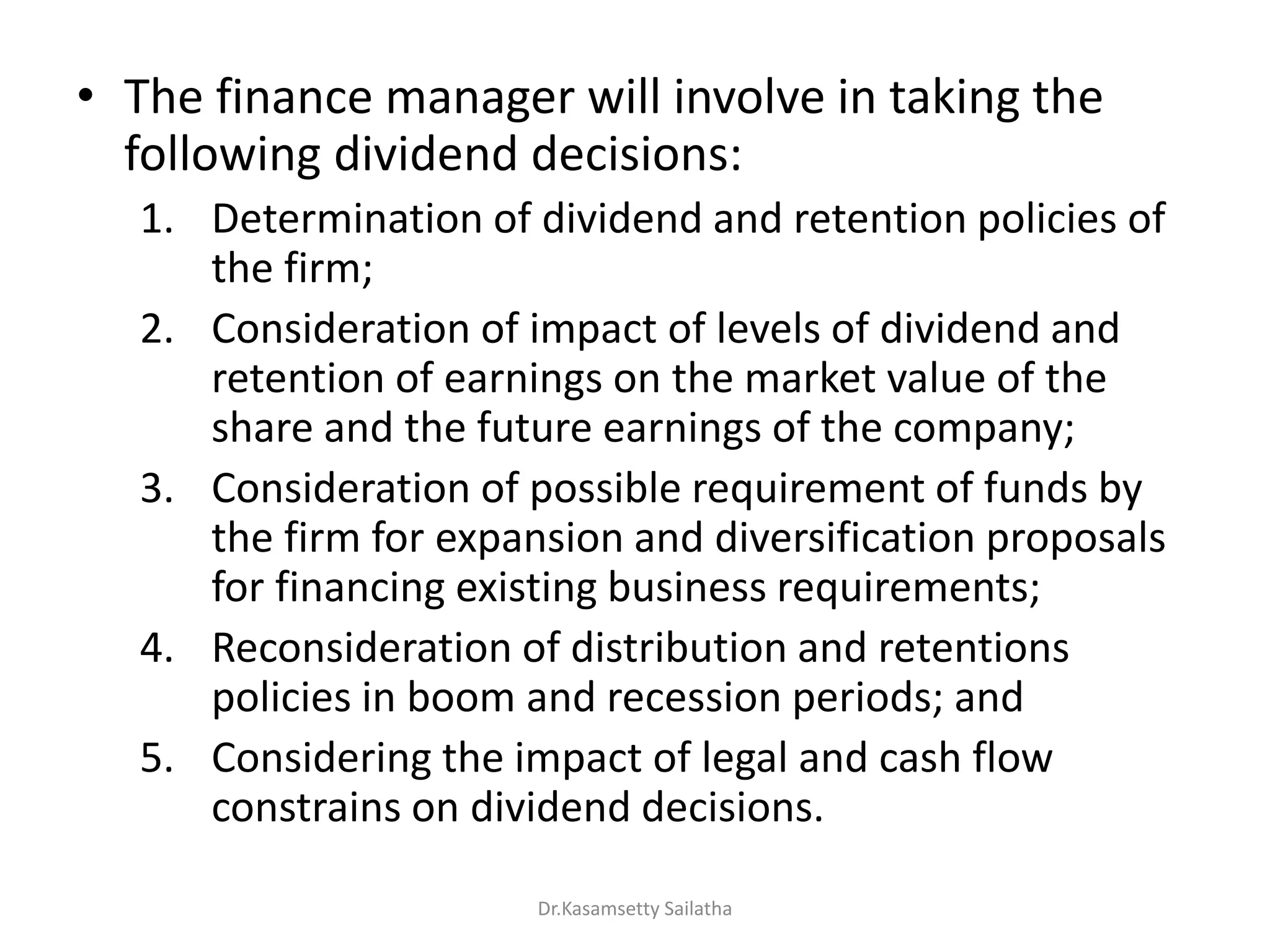 • The finance manager will involve in taking the
following dividend decisions:
1. Determination of dividend and retention policies of
the firm;
2. Consideration of impact of levels of dividend and
retention of earnings on the market value of the
share and the future earnings of the company;
3. Consideration of possible requirement of funds by
the firm for expansion and diversification proposals
for financing existing business requirements;
4. Reconsideration of distribution and retentions
policies in boom and recession periods; and
5. Considering the impact of legal and cash flow
constrains on dividend decisions.
Dr.Kasamsetty Sailatha
 