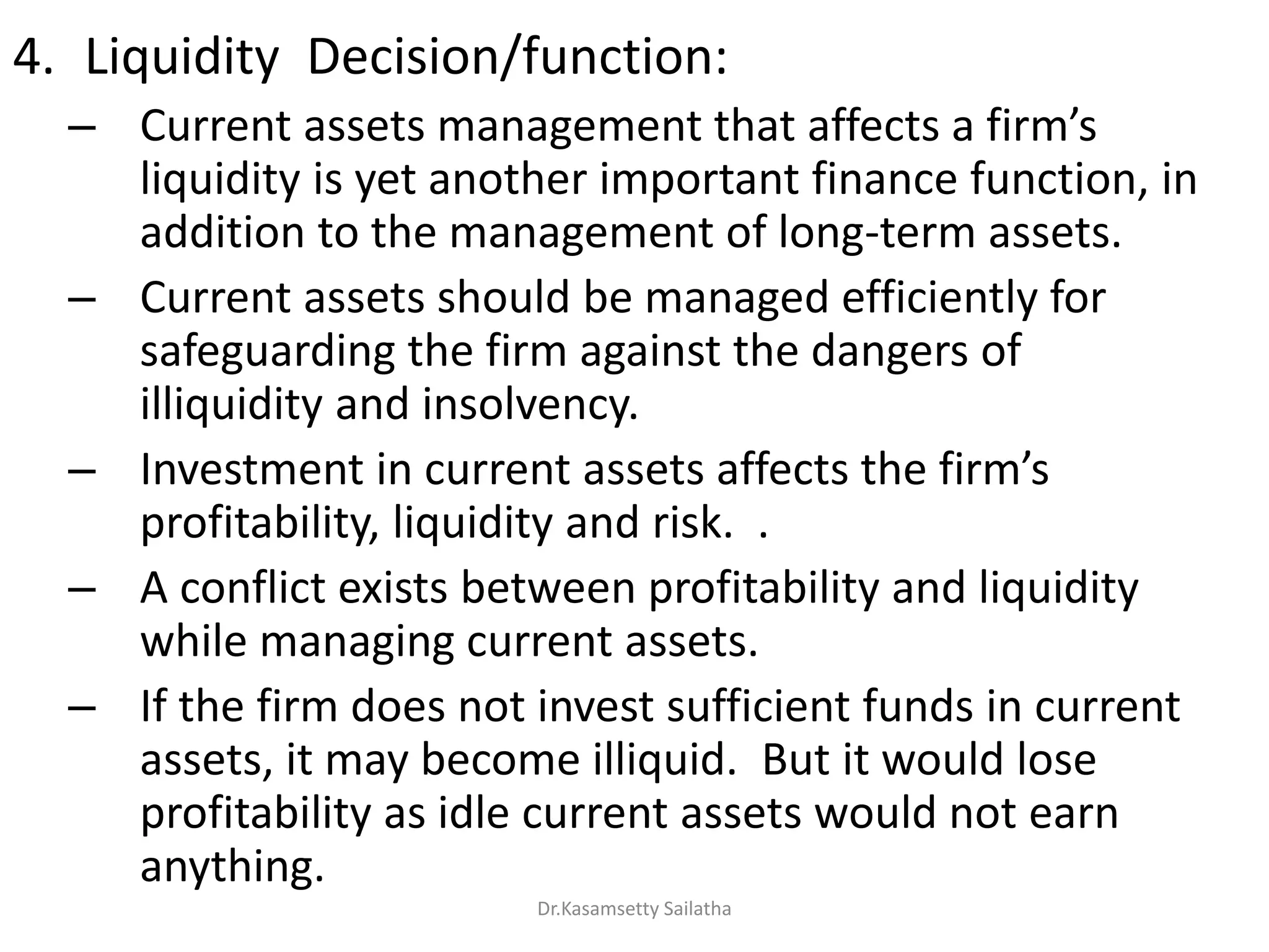 4. Liquidity Decision/function:
– Cu e t assets a age e t that affe ts a fi s
liquidity is yet another important finance function, in
addition to the management of long-term assets.
– Current assets should be managed efficiently for
safeguarding the firm against the dangers of
illiquidity and insolvency.
– I est e t i u e t assets affe ts the fi s
profitability, liquidity and risk. .
– A conflict exists between profitability and liquidity
while managing current assets.
– If the firm does not invest sufficient funds in current
assets, it may become illiquid. But it would lose
profitability as idle current assets would not earn
anything.
Dr.Kasamsetty Sailatha
 