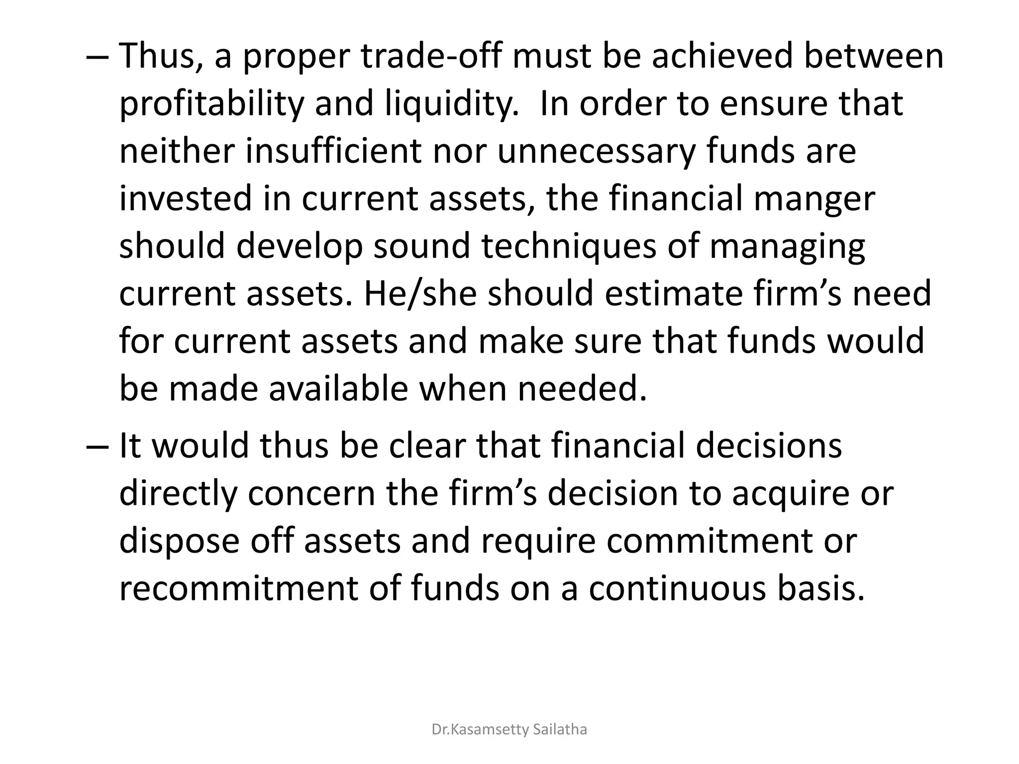 – Thus, a proper trade-off must be achieved between
profitability and liquidity. In order to ensure that
neither insufficient nor unnecessary funds are
invested in current assets, the financial manger
should develop sound techniques of managing
u e t assets. He/she should esti ate fi s eed
for current assets and make sure that funds would
be made available when needed.
– It would thus be clear that financial decisions
di e tl o e the fi s de isio to a ui e o
dispose off assets and require commitment or
recommitment of funds on a continuous basis.
Dr.Kasamsetty Sailatha
 