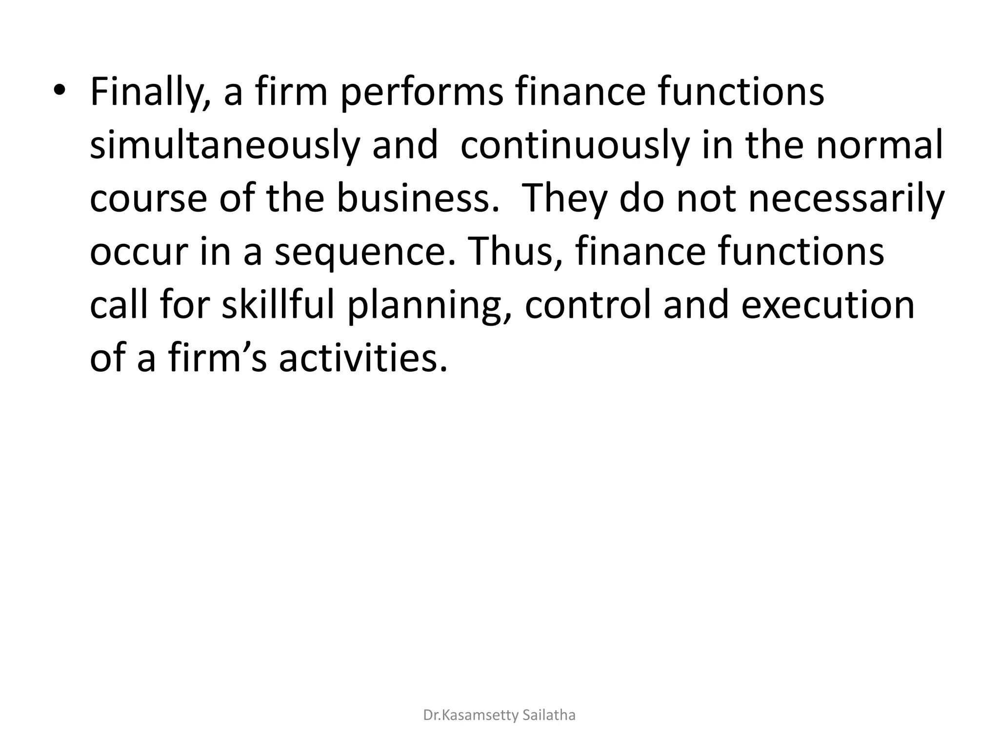 • Finally, a firm performs finance functions
simultaneously and continuously in the normal
course of the business. They do not necessarily
occur in a sequence. Thus, finance functions
call for skillful planning, control and execution
of a fi s a ti ities.
Dr.Kasamsetty Sailatha
 