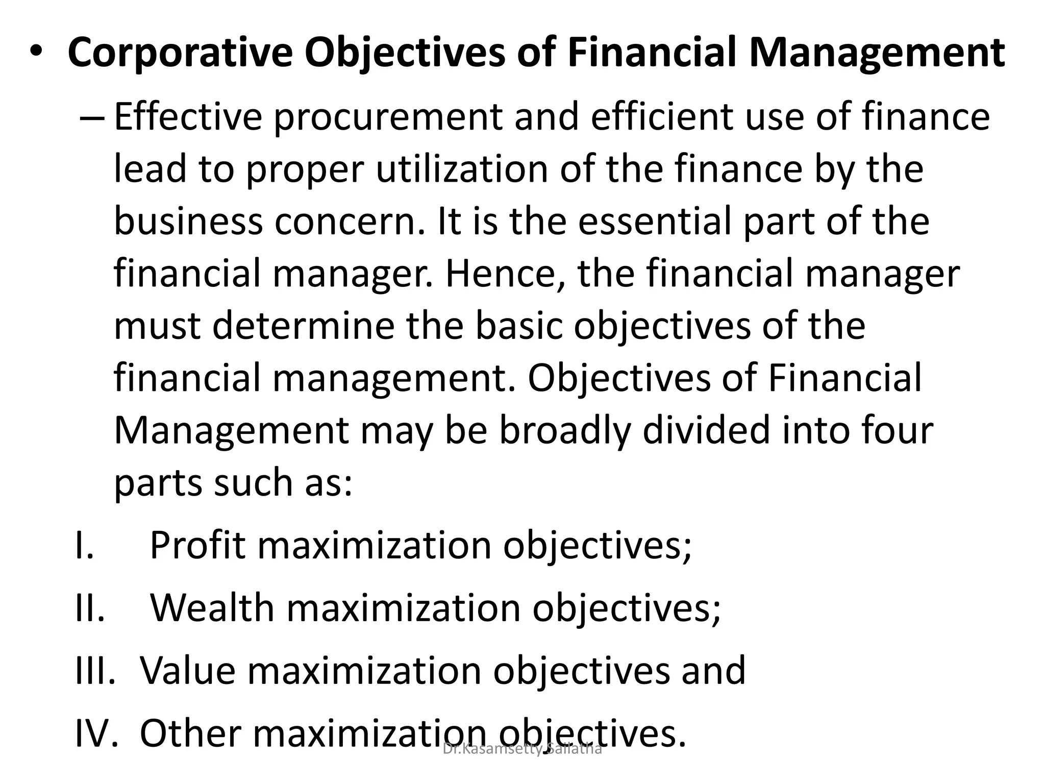 • Corporative Objectives of Financial Management
– Effective procurement and efficient use of finance
lead to proper utilization of the finance by the
business concern. It is the essential part of the
financial manager. Hence, the financial manager
must determine the basic objectives of the
financial management. Objectives of Financial
Management may be broadly divided into four
parts such as:
I. Profit maximization objectives;
II. Wealth maximization objectives;
III. Value maximization objectives and
IV. Other maximization objectives.Dr.Kasamsetty Sailatha
 