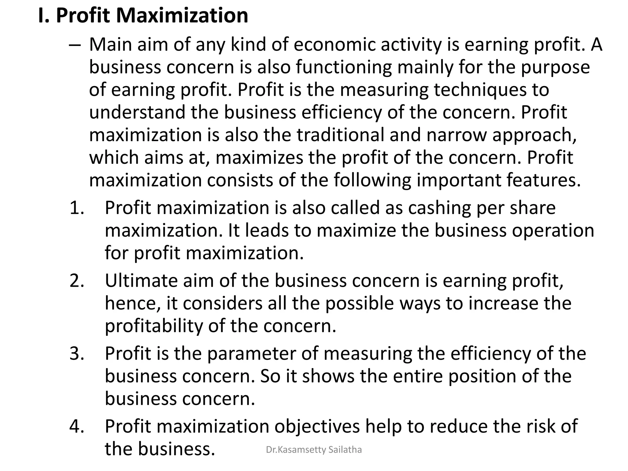 I. Profit Maximization
– Main aim of any kind of economic activity is earning profit. A
business concern is also functioning mainly for the purpose
of earning profit. Profit is the measuring techniques to
understand the business efficiency of the concern. Profit
maximization is also the traditional and narrow approach,
which aims at, maximizes the profit of the concern. Profit
maximization consists of the following important features.
1. Profit maximization is also called as cashing per share
maximization. It leads to maximize the business operation
for profit maximization.
2. Ultimate aim of the business concern is earning profit,
hence, it considers all the possible ways to increase the
profitability of the concern.
3. Profit is the parameter of measuring the efficiency of the
business concern. So it shows the entire position of the
business concern.
4. Profit maximization objectives help to reduce the risk of
the business. Dr.Kasamsetty Sailatha
 