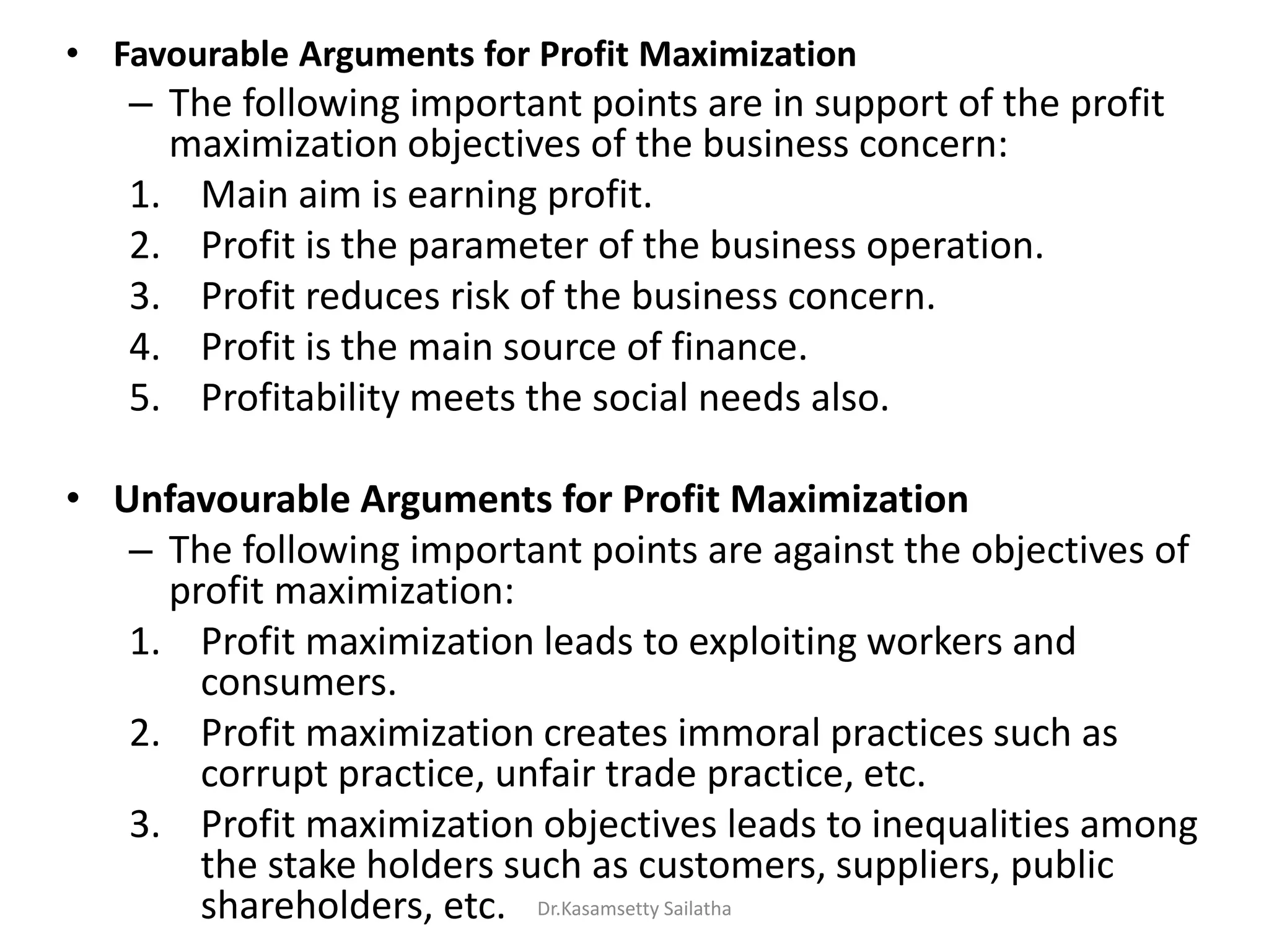 • Favourable Arguments for Profit Maximization
– The following important points are in support of the profit
maximization objectives of the business concern:
1. Main aim is earning profit.
2. Profit is the parameter of the business operation.
3. Profit reduces risk of the business concern.
4. Profit is the main source of finance.
5. Profitability meets the social needs also.
• Unfavourable Arguments for Profit Maximization
– The following important points are against the objectives of
profit maximization:
1. Profit maximization leads to exploiting workers and
consumers.
2. Profit maximization creates immoral practices such as
corrupt practice, unfair trade practice, etc.
3. Profit maximization objectives leads to inequalities among
the stake holders such as customers, suppliers, public
shareholders, etc. Dr.Kasamsetty Sailatha
 