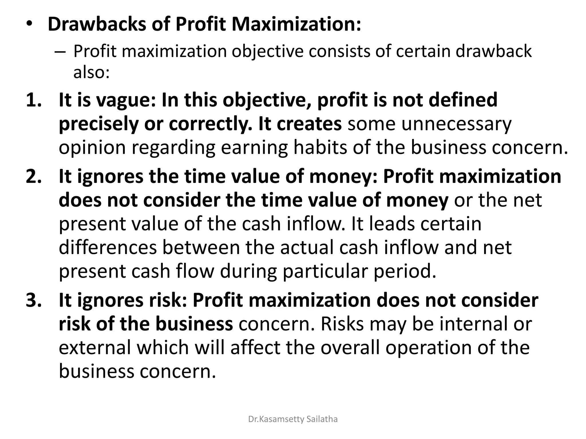 • Drawbacks of Profit Maximization:
– Profit maximization objective consists of certain drawback
also:
1. It is vague: In this objective, profit is not defined
precisely or correctly. It creates some unnecessary
opinion regarding earning habits of the business concern.
2. It ignores the time value of money: Profit maximization
does not consider the time value of money or the net
present value of the cash inflow. It leads certain
differences between the actual cash inflow and net
present cash flow during particular period.
3. It ignores risk: Profit maximization does not consider
risk of the business concern. Risks may be internal or
external which will affect the overall operation of the
business concern.
Dr.Kasamsetty Sailatha
 