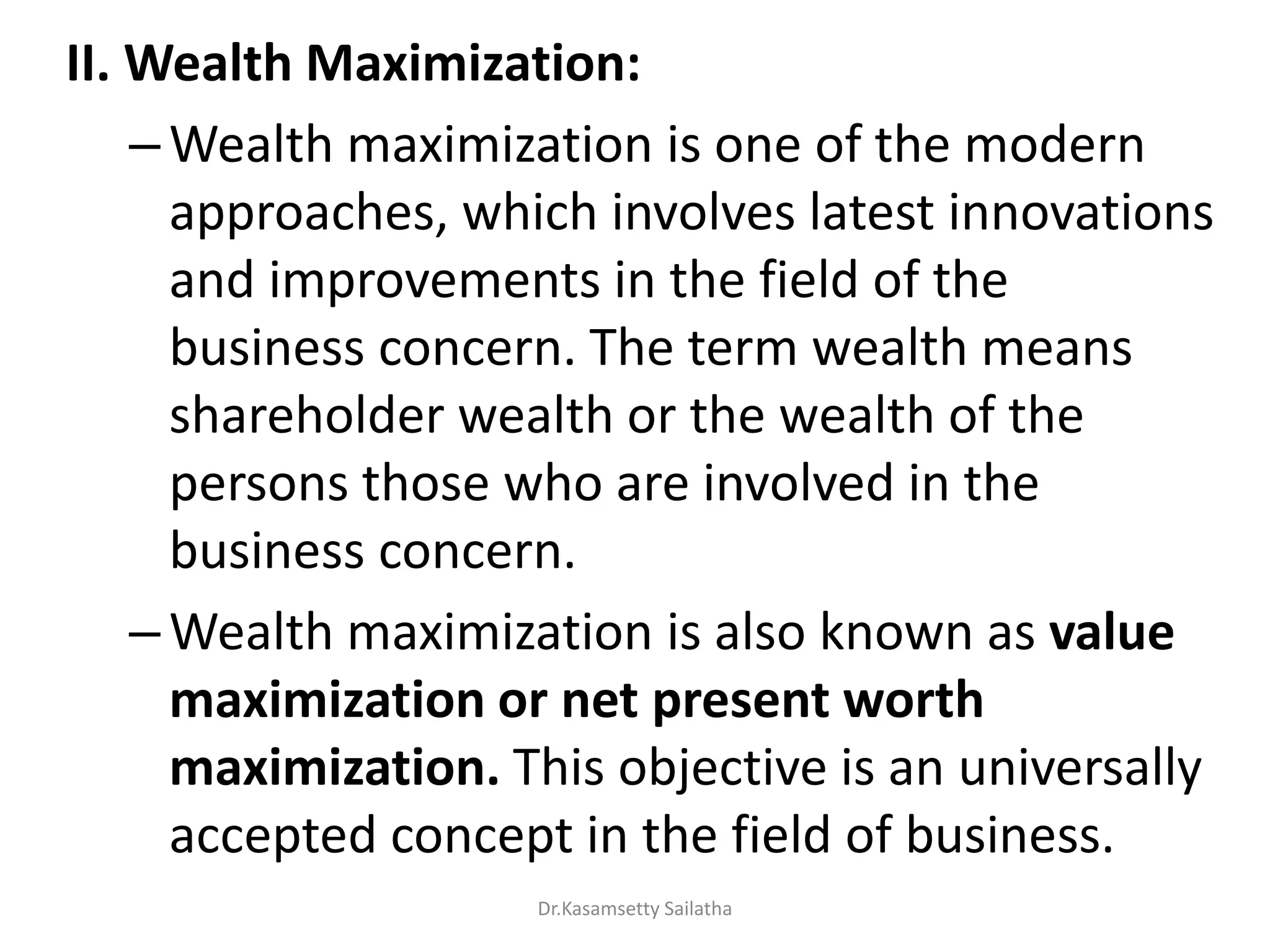 II. Wealth Maximization:
–Wealth maximization is one of the modern
approaches, which involves latest innovations
and improvements in the field of the
business concern. The term wealth means
shareholder wealth or the wealth of the
persons those who are involved in the
business concern.
–Wealth maximization is also known as value
maximization or net present worth
maximization. This objective is an universally
accepted concept in the field of business.
Dr.Kasamsetty Sailatha
 