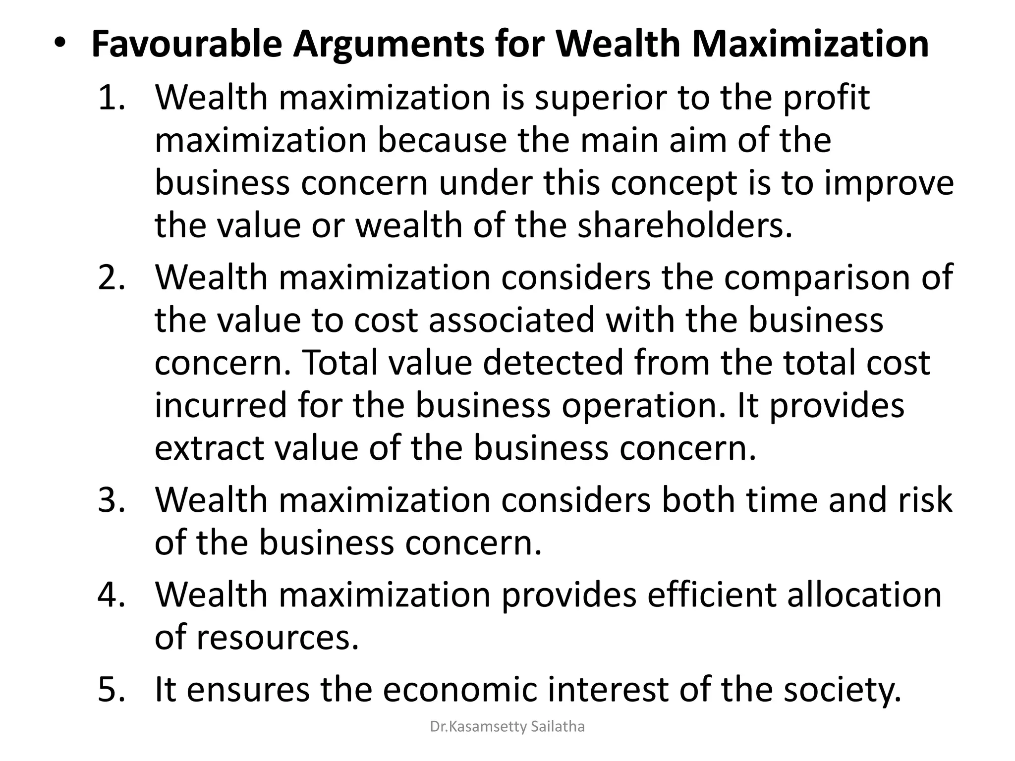 • Favourable Arguments for Wealth Maximization
1. Wealth maximization is superior to the profit
maximization because the main aim of the
business concern under this concept is to improve
the value or wealth of the shareholders.
2. Wealth maximization considers the comparison of
the value to cost associated with the business
concern. Total value detected from the total cost
incurred for the business operation. It provides
extract value of the business concern.
3. Wealth maximization considers both time and risk
of the business concern.
4. Wealth maximization provides efficient allocation
of resources.
5. It ensures the economic interest of the society.
Dr.Kasamsetty Sailatha
 