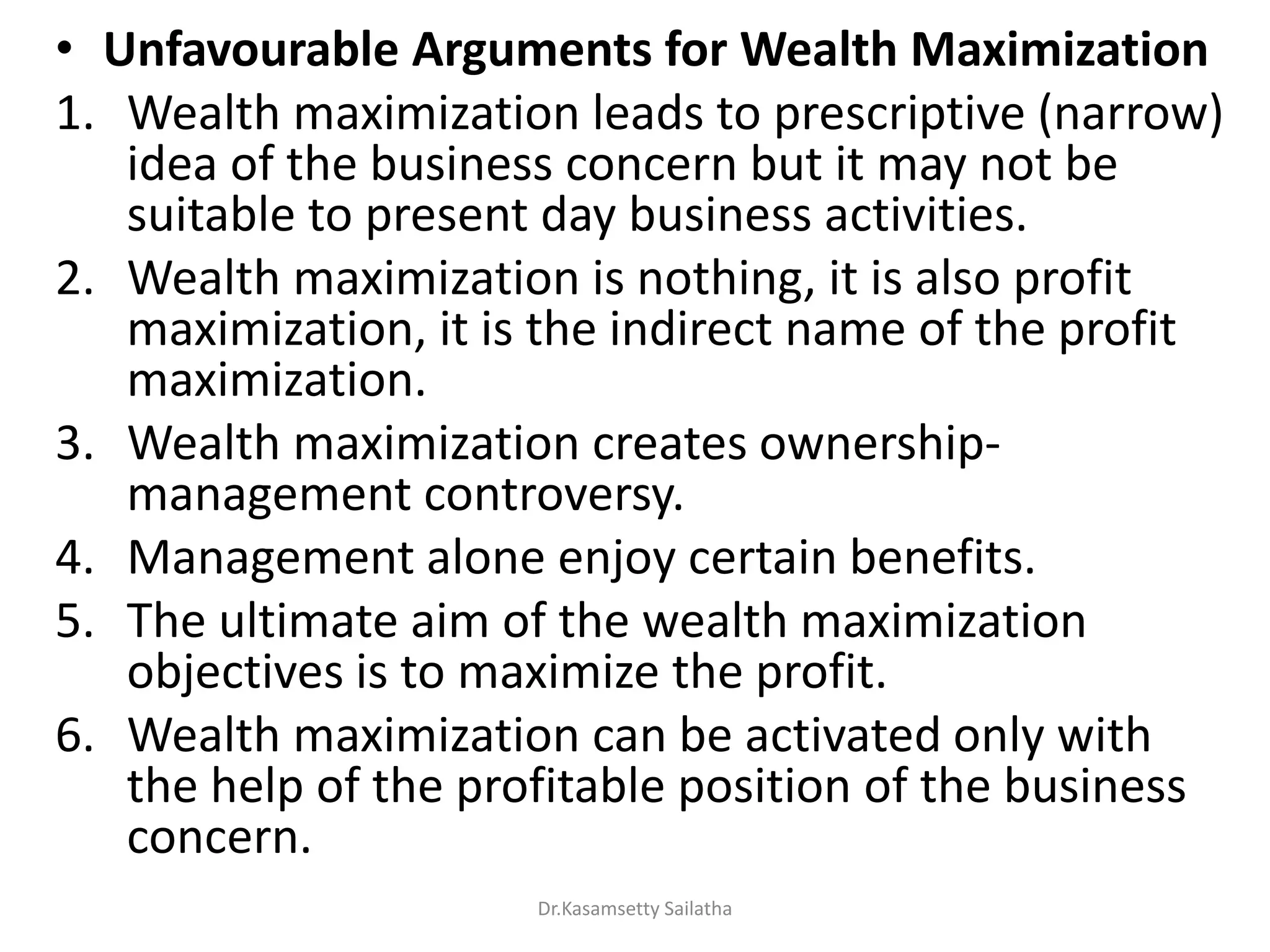 • Unfavourable Arguments for Wealth Maximization
1. Wealth maximization leads to prescriptive (narrow)
idea of the business concern but it may not be
suitable to present day business activities.
2. Wealth maximization is nothing, it is also profit
maximization, it is the indirect name of the profit
maximization.
3. Wealth maximization creates ownership-
management controversy.
4. Management alone enjoy certain benefits.
5. The ultimate aim of the wealth maximization
objectives is to maximize the profit.
6. Wealth maximization can be activated only with
the help of the profitable position of the business
concern.
Dr.Kasamsetty Sailatha
 
