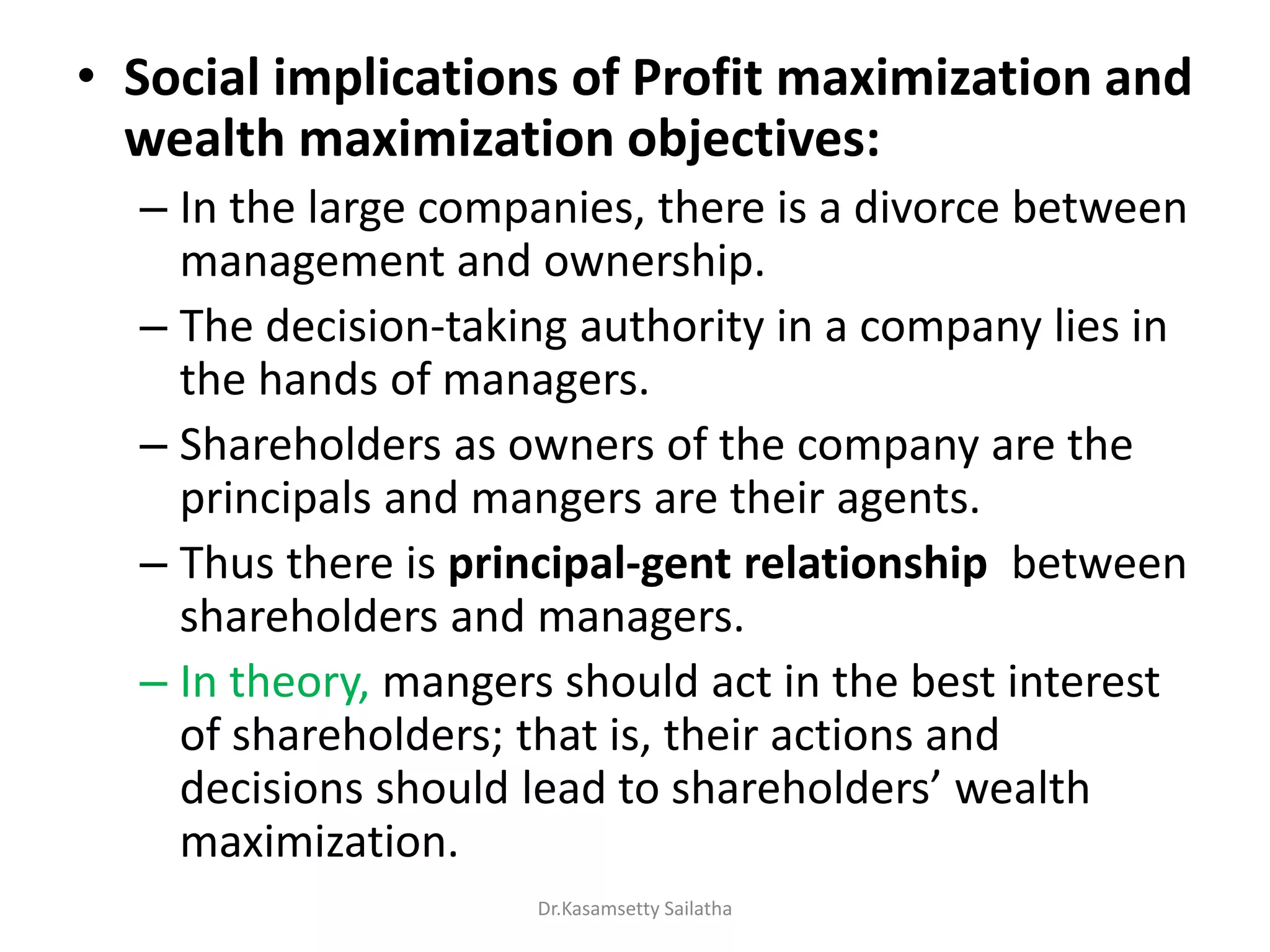 • Social implications of Profit maximization and
wealth maximization objectives:
– In the large companies, there is a divorce between
management and ownership.
– The decision-taking authority in a company lies in
the hands of managers.
– Shareholders as owners of the company are the
principals and mangers are their agents.
– Thus there is principal-gent relationship between
shareholders and managers.
– In theory, mangers should act in the best interest
of shareholders; that is, their actions and
de isio s should lead to sha eholde s ealth
maximization.
Dr.Kasamsetty Sailatha
 