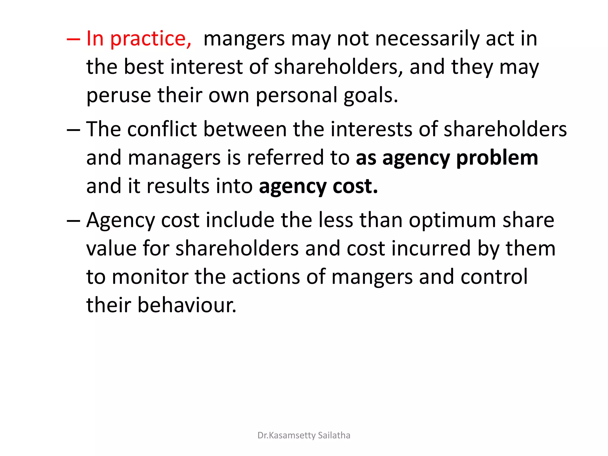 – In practice, mangers may not necessarily act in
the best interest of shareholders, and they may
peruse their own personal goals.
– The conflict between the interests of shareholders
and managers is referred to as agency problem
and it results into agency cost.
– Agency cost include the less than optimum share
value for shareholders and cost incurred by them
to monitor the actions of mangers and control
their behaviour.
Dr.Kasamsetty Sailatha
 
