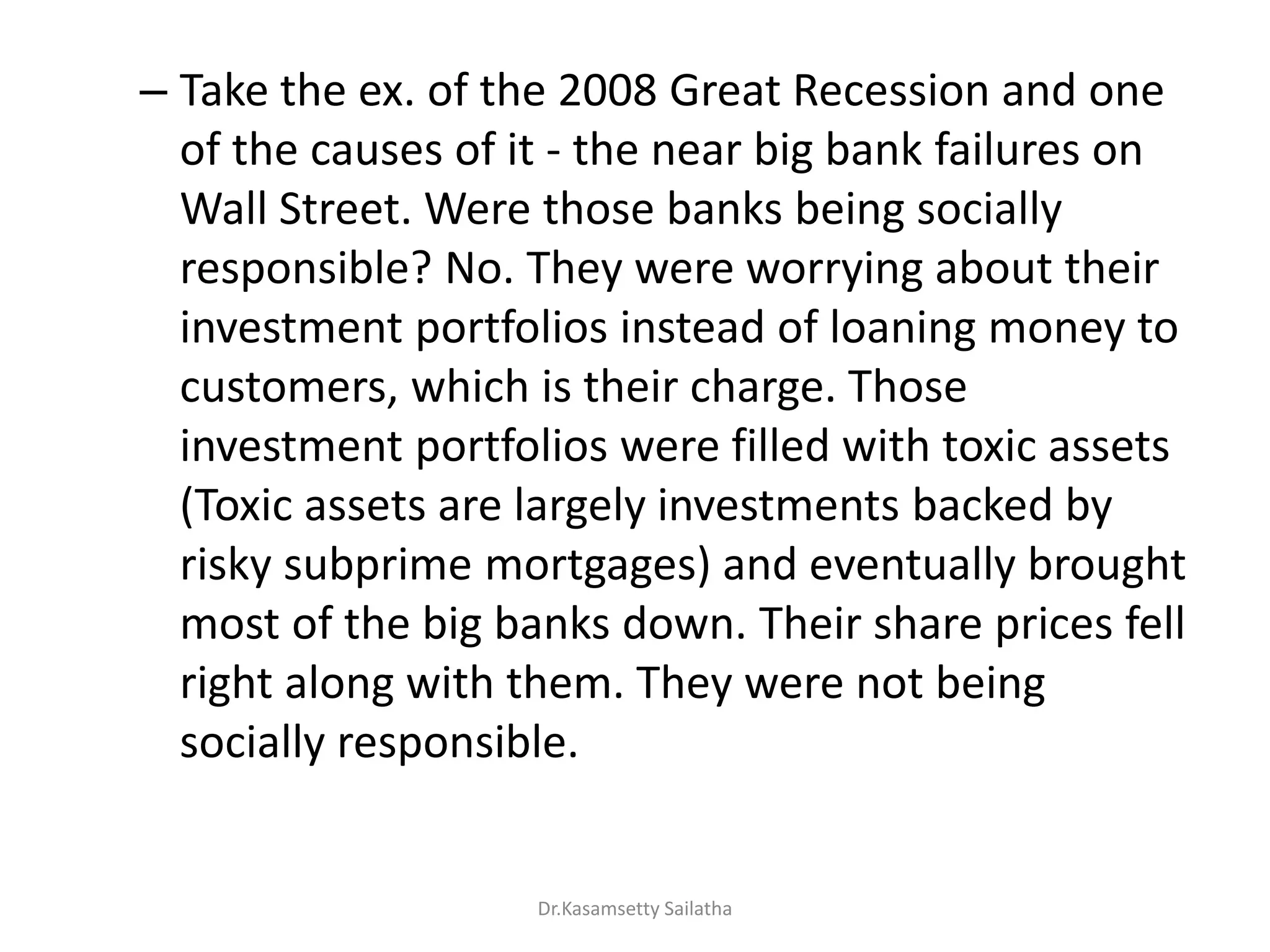 – Take the ex. of the 2008 Great Recession and one
of the causes of it - the near big bank failures on
Wall Street. Were those banks being socially
responsible? No. They were worrying about their
investment portfolios instead of loaning money to
customers, which is their charge. Those
investment portfolios were filled with toxic assets
(Toxic assets are largely investments backed by
risky subprime mortgages) and eventually brought
most of the big banks down. Their share prices fell
right along with them. They were not being
socially responsible.
Dr.Kasamsetty Sailatha
 
