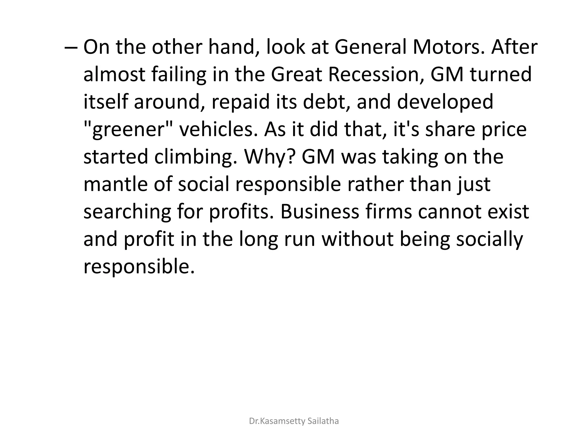 – On the other hand, look at General Motors. After
almost failing in the Great Recession, GM turned
itself around, repaid its debt, and developed
"greener" vehicles. As it did that, it's share price
started climbing. Why? GM was taking on the
mantle of social responsible rather than just
searching for profits. Business firms cannot exist
and profit in the long run without being socially
responsible.
Dr.Kasamsetty Sailatha
 