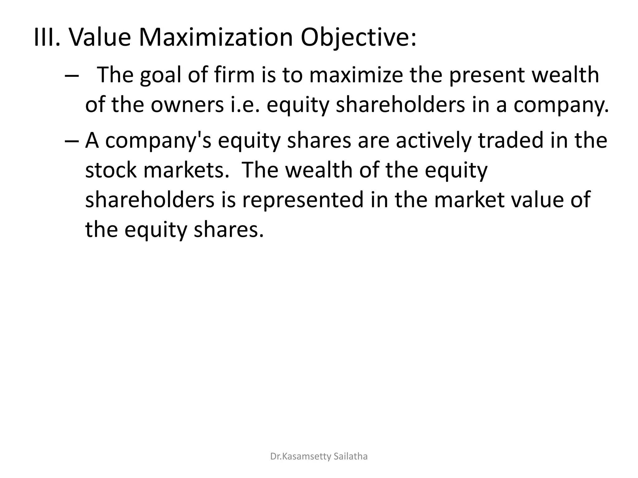 III. Value Maximization Objective:
– The goal of firm is to maximize the present wealth
of the owners i.e. equity shareholders in a company.
– A company's equity shares are actively traded in the
stock markets. The wealth of the equity
shareholders is represented in the market value of
the equity shares.
Dr.Kasamsetty Sailatha
 